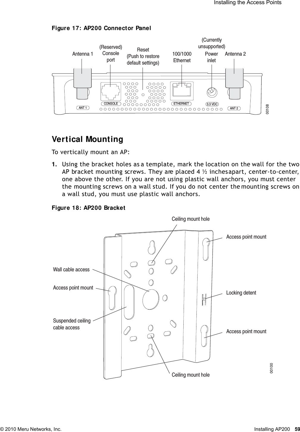  Installing the Access Points © 2010 Meru Networks, Inc. Installing AP200 59 Figure 17: AP200 Connector PanelVer t ical Mount ingTo vertically mount an AP:1. Using the bracket holes as a template, mark the location on the wall for the two AP bracket mounting screws. They are placed 4 ½ inches apart, center-to-center, one above the other. If you are not using plastic wall anchors, you must center the mounting screws on a wall stud. If you do not center the mounting screws on a wall stud, you must use plastic wall anchors.Figure 18: AP200 BracketCONSOLEANT 1 ANT 23.3 VDCETHERNET00108100/1000Ethernet(Reserved) ConsoleportAntenna 1 Antenna 2PowerinletReset (Push to restore default settings) (Currently unsupported)Access point mountCeiling mount holeCeiling mount holeAccess point mountAccess point mountLocking detentWall cable accessSuspended ceilingcable access00100