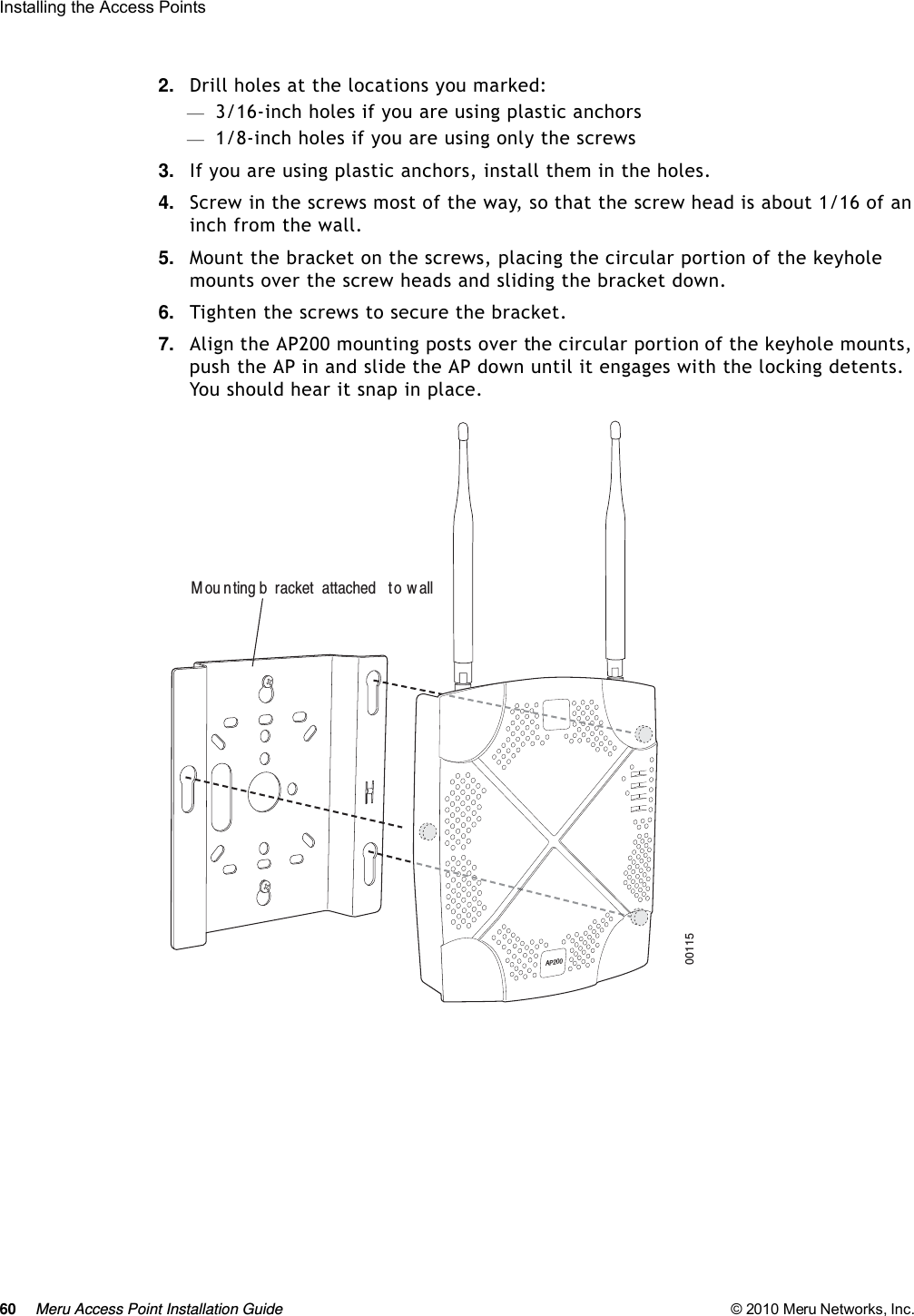 60 Meru Access Point Installation Guide © 2010 Meru Networks, Inc. Installing the Access Points 2. Drill holes at the locations you marked:—3/16-inch holes if you are using plastic anchors—1/8-inch holes if you are using only the screws3. If you are using plastic anchors, install them in the holes.4. Screw in the screws most of the way, so that the screw head is about 1/16 of an inch from the wall.5. Mount the bracket on the screws, placing the circular portion of the keyhole mounts over the screw heads and sliding the bracket down.6. Tighten the screws to secure the bracket.7. Align the AP200 mounting posts over the circular portion of the keyhole mounts, push the AP in and slide the AP down until it engages with the locking detents. You should hear it snap in place.00115M ou nting b racket  attached  to w allAP200