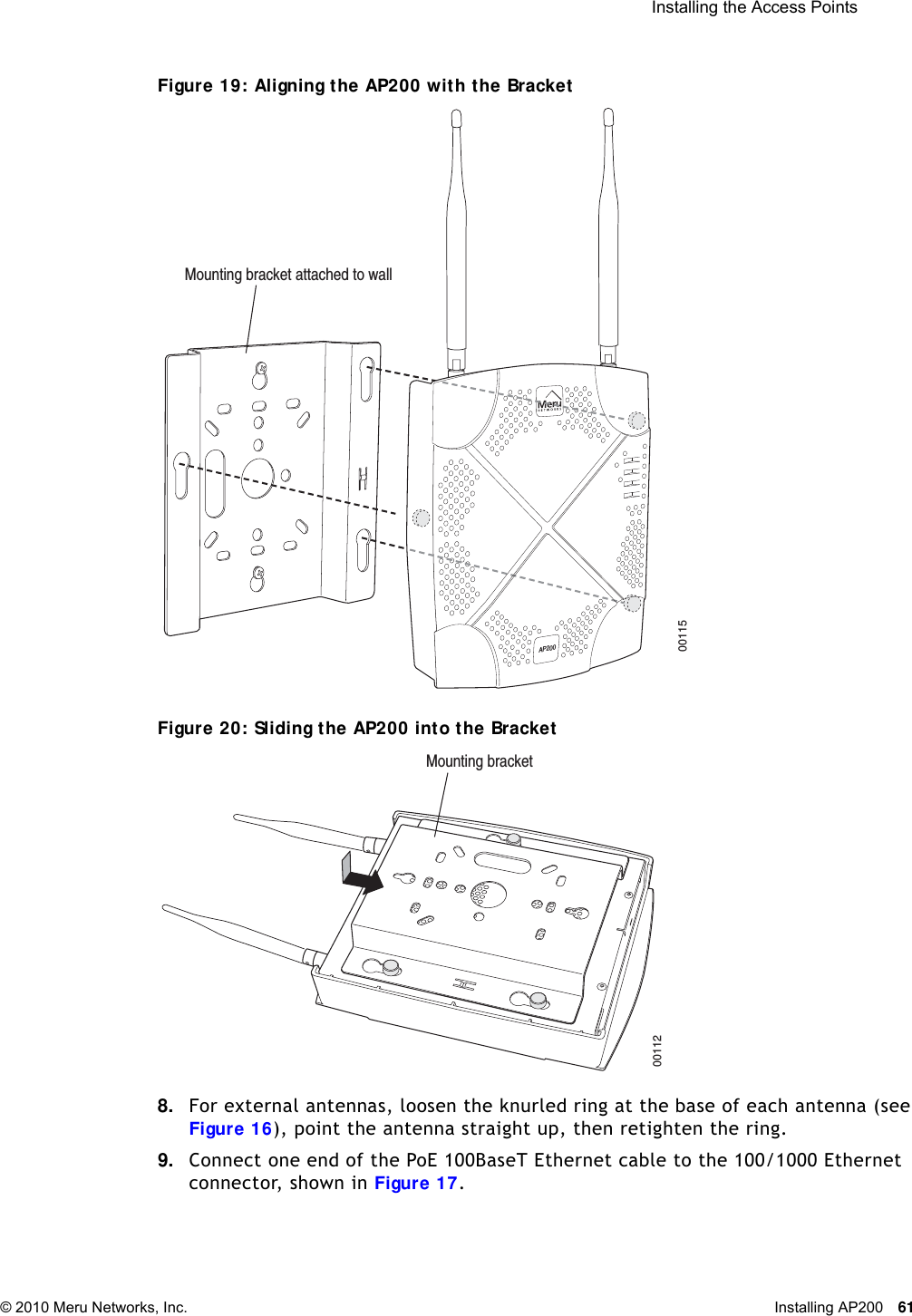  Installing the Access Points © 2010 Meru Networks, Inc. Installing AP200 61 Figure 19: Aligning the AP200 with the BracketFigure 20: Sliding the AP200 into the Bracket8. For external antennas, loosen the knurled ring at the base of each antenna (see Figure 16), point the antenna straight up, then retighten the ring.9. Connect one end of the PoE 100BaseT Ethernet cable to the 100/1000 Ethernet connector, shown in Figure 17.00115Mounting bracket attached to wallAP20000112Mounting bracket