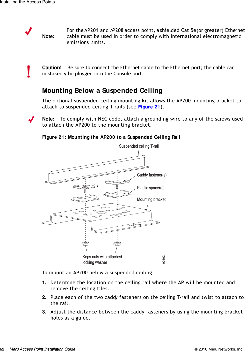 62 Meru Access Point Installation Guide © 2010 Meru Networks, Inc. Installing the Access Points Mounting Below a Suspended CeilingThe optional suspended ceiling mounting kit allows the AP200 mounting bracket to attach to suspended ceiling T-rails (see Figure 21).Note:To comply with NEC code, attach a grounding wire to any of the screws used to attach the AP200 to the mounting bracket.Figure 21: Mounting the AP200 to a Suspended Ceiling RailTo mount an AP200 below a suspended ceiling:1. Determine the location on the ceiling rail where the AP will be mounted and remove the ceiling tiles.2. Place each of the two caddy fasteners on the ceiling T-rail and twist to attach to the rail.3. Adjust the distance between the caddy fasteners by using the mounting bracket holes as a guide.Note:For the AP201 and AP208 access point, a shielded Cat 5e (or greater) Ethernet cable must be used in order to comply with international electromagnetic emissions limits.Caution!Be sure to connect the Ethernet cable to the Ethernet port; the cable can mistakenly be plugged into the Console port.Suspended ceiling T-railMounting bracketKeps nuts with attachedlocking washerCaddy fastener(s)Plastic spacer(s)00102