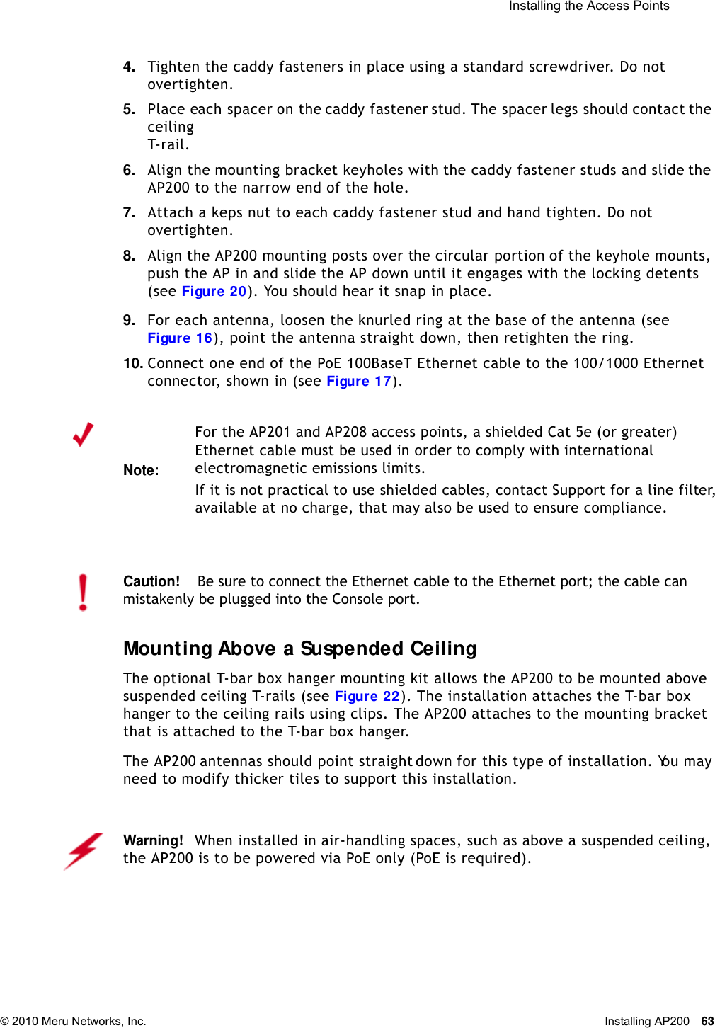  Installing the Access Points © 2010 Meru Networks, Inc. Installing AP200 63 4. Tighten the caddy fasteners in place using a standard screwdriver. Do not overtighten.5. Place each spacer on the caddy fastener stud. The spacer legs should contact the ceiling T-rail.6. Align the mounting bracket keyholes with the caddy fastener studs and slide the AP200 to the narrow end of the hole.7. Attach a keps nut to each caddy fastener stud and hand tighten. Do not overtighten.8. Align the AP200 mounting posts over the circular portion of the keyhole mounts, push the AP in and slide the AP down until it engages with the locking detents (see Figure 20). You should hear it snap in place.9. For each antenna, loosen the knurled ring at the base of the antenna (see Figure 16), point the antenna straight down, then retighten the ring.10. Connect one end of the PoE 100BaseT Ethernet cable to the 100/1000 Ethernet connector, shown in (see Figure 17).Mounting Above a Suspended CeilingThe optional T-bar box hanger mounting kit allows the AP200 to be mounted above suspended ceiling T-rails (see Figure 22). The installation attaches the T-bar box hanger to the ceiling rails using clips. The AP200 attaches to the mounting bracket that is attached to the T-bar box hanger. The AP200 antennas should point straight down for this type of installation. You may need to modify thicker tiles to support this installation.Note:For the AP201 and AP208 access points, a shielded Cat 5e (or greater) Ethernet cable must be used in order to comply with international electromagnetic emissions limits.If it is not practical to use shielded cables, contact Support for a line filter, available at no charge, that may also be used to ensure compliance.Caution!Be sure to connect the Ethernet cable to the Ethernet port; the cable can mistakenly be plugged into the Console port.Warning!   When installed in air-handling spaces, such as above a suspended ceiling, the AP200 is to be powered via PoE only (PoE is required).