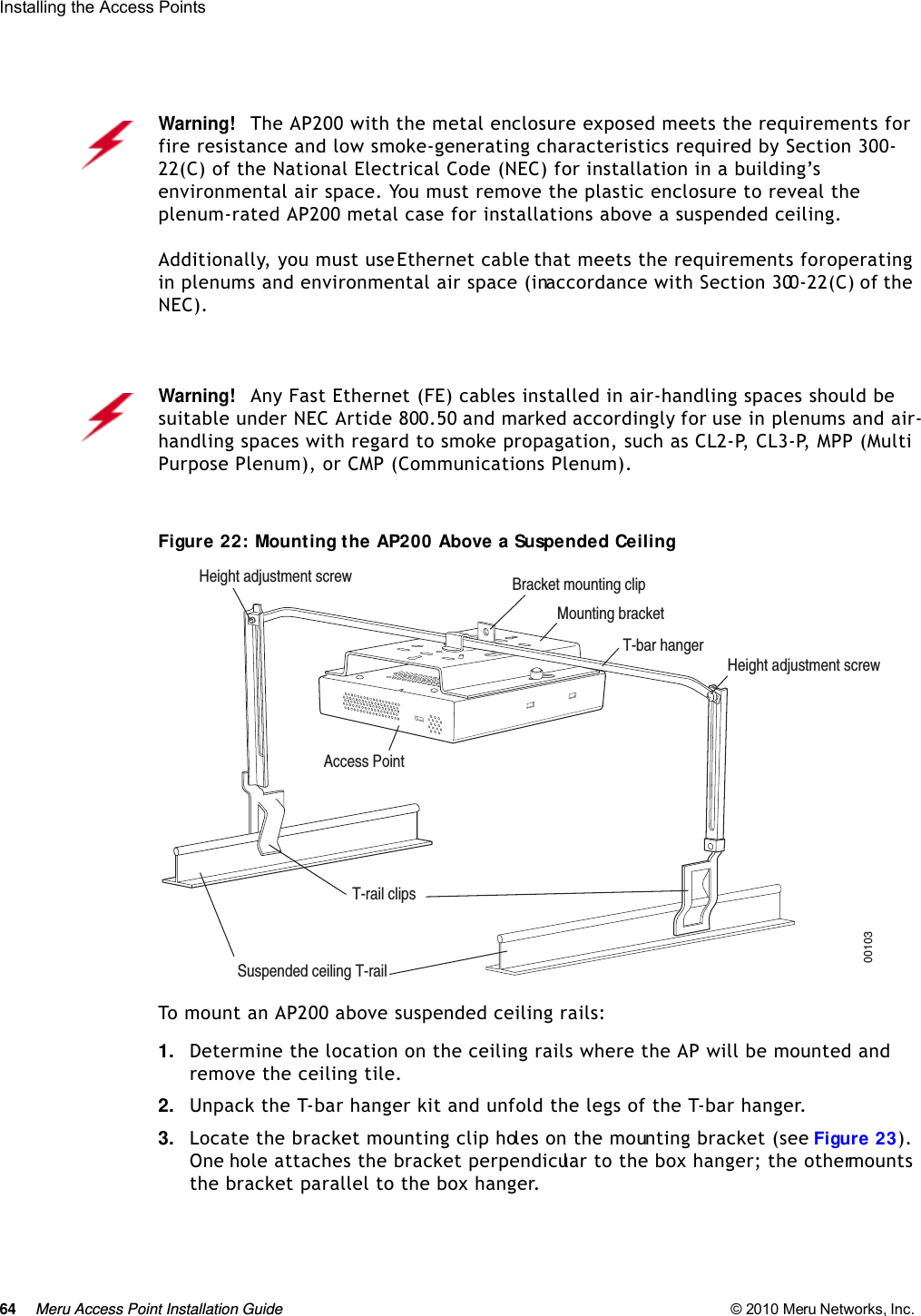 64 Meru Access Point Installation Guide © 2010 Meru Networks, Inc. Installing the Access Points Figure 22: Mounting the AP200 Above a Suspended CeilingTo mount an AP200 above suspended ceiling rails:1. Determine the location on the ceiling rails where the AP will be mounted and remove the ceiling tile.2. Unpack the T-bar hanger kit and unfold the legs of the T-bar hanger.3. Locate the bracket mounting clip holes on the mounting bracket (see Figure 23). One hole attaches the bracket perpendicular to the box hanger; the other mounts the bracket parallel to the box hanger.Warning!   The AP200 with the metal enclosure exposed meets the requirements for fire resistance and low smoke-generating characteristics required by Section 300-22(C) of the National Electrical Code (NEC) for installation in a building’s environmental air space. You must remove the plastic enclosure to reveal the plenum-rated AP200 metal case for installations above a suspended ceiling.Additionally, you must use Ethernet cable that meets the requirements for operating in plenums and environmental air space (in accordance with Section 300-22(C) of the NEC).Warning!   Any Fast Ethernet (FE) cables installed in air-handling spaces should be suitable under NEC Article 800.50 and marked accordingly for use in plenums and air-handling spaces with regard to smoke propagation, such as CL2-P, CL3-P, MPP (Multi Purpose Plenum), or CMP (Communications Plenum).Bracket mounting clipMounting bracketT-bar hangerHeight adjustment screwHeight adjustment screwSuspended ceiling T-rail T-rail clipsAccess Point 00103