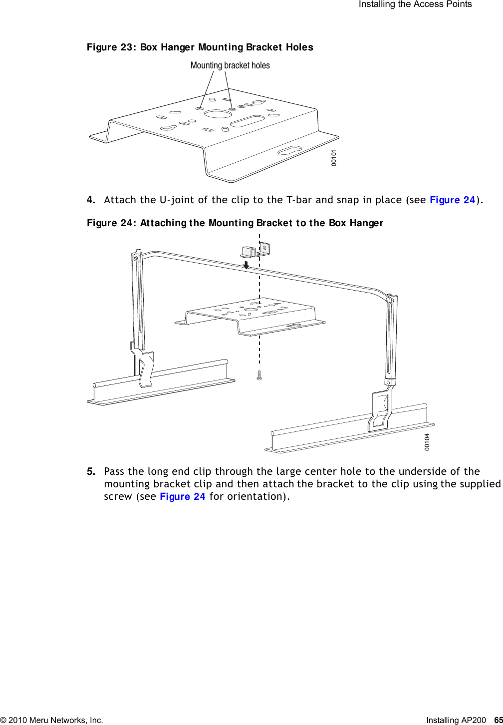  Installing the Access Points © 2010 Meru Networks, Inc. Installing AP200 65 Figure 23: Box Hanger Mounting Bracket Holes4. Attach the U-joint of the clip to the T-bar and snap in place (see Figure 24).Figure 24: Attaching the Mounting Bracket to the Box Hanger.5. Pass the long end clip through the large center hole to the underside of the mounting bracket clip and then attach the bracket to the clip using the supplied screw (see Figure 24 for orientation). Mounting bracket holes0010100104