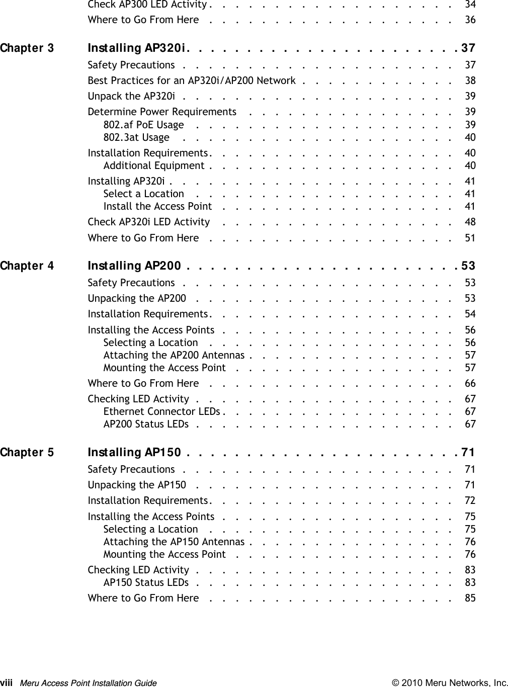 viii Meru Access Point Installation Guide © 2010 Meru Networks, Inc. Check AP300 LED Activity .   .   .   .   .   .   .   .   .   .   .   .   .   .   .   .   .   .   .    34Where to Go From Here   .   .   .   .   .   .   .   .   .   .   .   .   .   .   .   .   .   .   .    36Chapter 3Installing AP320i .   .   .  .   .  .   .   .  .   .  .   .  .   .  .   .   .  .   .  .   .   .  . 37Safety Precautions  .   .   .   .   .   .   .   .   .   .   .   .   .   .   .   .   .   .   .   .   .    37Best Practices for an AP320i/AP200 Network  .   .   .   .   .   .   .   .   .   .   .   .    38Unpack the AP320i  .   .   .   .   .   .   .   .   .   .   .   .   .   .   .   .   .   .   .   .   .    39Determine Power Requirements    .   .   .   .   .   .   .   .   .   .   .   .   .   .   .   .    39802.af PoE Usage    .   .   .   .   .   .   .   .   .   .   .   .   .   .   .   .   .   .   .   .    39802.3at Usage    .   .   .   .   .   .   .   .   .   .   .   .   .   .   .   .   .   .   .   .   .    40Installation Requirements.   .   .   .   .   .   .   .   .   .   .   .   .   .   .   .   .   .   .    40Additional Equipment .   .   .   .   .   .   .   .   .   .   .   .   .   .   .   .   .   .   .    40Installing AP320i .   .   .   .   .   .   .   .   .   .   .   .   .   .   .   .   .   .   .   .   .   .    41Select a Location    .   .   .   .   .   .   .   .   .   .   .   .   .   .   .   .   .   .   .   .    41Install the Access Point   .   .   .   .   .   .   .   .   .   .   .   .   .   .   .   .   .   .    41Check AP320i LED Activity    .   .   .   .   .   .   .   .   .   .   .   .   .   .   .   .   .   .    48Where to Go From Here   .   .   .   .   .   .   .   .   .   .   .   .   .   .   .   .   .   .   .    51Chapter 4Installing AP200  .   .  .   .   .  .   .  .   .   .  .  .   .   .  .   .  .   .   .  .   .  .   . 53Safety Precautions  .   .   .   .   .   .   .   .   .   .   .   .   .   .   .   .   .   .   .   .   .    53Unpacking the AP200   .   .   .   .   .   .   .   .   .   .   .   .   .   .   .   .   .   .   .   .    53Installation Requirements.   .   .   .   .   .   .   .   .   .   .   .   .   .   .   .   .   .   .    54Installing the Access Points  .   .   .   .   .   .   .   .   .   .   .   .   .   .   .   .   .   .    56Selecting a Location   .   .   .   .   .   .   .   .   .   .   .   .   .   .   .   .   .   .   .    56Attaching the AP200 Antennas .   .   .   .   .   .   .   .   .   .   .   .   .   .   .   .    57Mounting the Access Point   .   .   .   .   .   .   .   .   .   .   .   .   .   .   .   .   .    57Where to Go From Here   .   .   .   .   .   .   .   .   .   .   .   .   .   .   .   .   .   .   .    66Checking LED Activity  .   .   .   .   .   .   .   .   .   .   .   .   .   .   .   .   .   .   .   .    67Ethernet Connector LEDs .   .   .   .   .   .   .   .   .   .   .   .   .   .   .   .   .   .    67AP200 Status LEDs  .   .   .   .   .   .   .   .   .   .   .   .   .   .   .   .   .   .   .   .    67Chapter 5Installing AP150  .   .  .   .   .  .   .  .   .   .  .  .   .   .  .   .  .   .   .  .   .  .   . 71Safety Precautions  .   .   .   .   .   .   .   .   .   .   .   .   .   .   .   .   .   .   .   .   .    71Unpacking the AP150   .   .   .   .   .   .   .   .   .   .   .   .   .   .   .   .   .   .   .   .    71Installation Requirements.   .   .   .   .   .   .   .   .   .   .   .   .   .   .   .   .   .   .    72Installing the Access Points  .   .   .   .   .   .   .   .   .   .   .   .   .   .   .   .   .   .    75Selecting a Location   .   .   .   .   .   .   .   .   .   .   .   .   .   .   .   .   .   .   .    75Attaching the AP150 Antennas .   .   .   .   .   .   .   .   .   .   .   .   .   .   .   .    76Mounting the Access Point   .   .   .   .   .   .   .   .   .   .   .   .   .   .   .   .   .    76Checking LED Activity  .   .   .   .   .   .   .   .   .   .   .   .   .   .   .   .   .   .   .   .    83AP150 Status LEDs  .   .   .   .   .   .   .   .   .   .   .   .   .   .   .   .   .   .   .   .    83Where to Go From Here   .   .   .   .   .   .   .   .   .   .   .   .   .   .   .   .   .   .   .    85