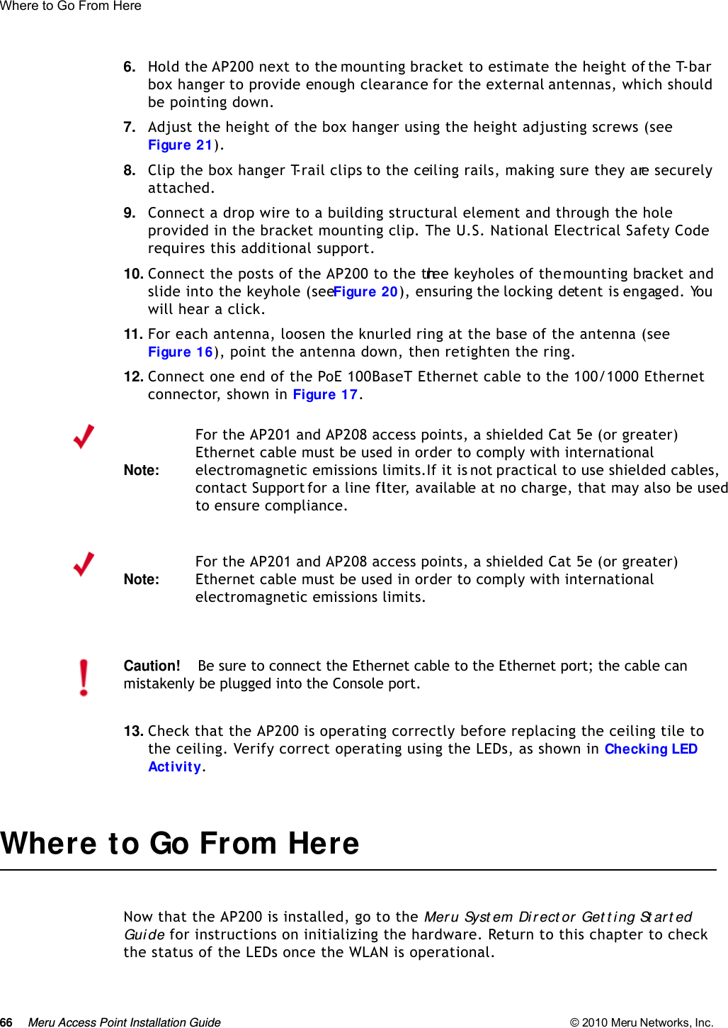 66 Meru Access Point Installation Guide © 2010 Meru Networks, Inc. Where to Go From Here 6. Hold the AP200 next to the mounting bracket to estimate the height of the T-bar box hanger to provide enough clearance for the external antennas, which should be pointing down.7. Adjust the height of the box hanger using the height adjusting screws (see Figure 21).8. Clip the box hanger T-rail clips to the ceiling rails, making sure they are securely attached. 9. Connect a drop wire to a building structural element and through the hole provided in the bracket mounting clip. The U.S. National Electrical Safety Code requires this additional support.10. Connect the posts of the AP200 to the three keyholes of the mounting bracket and slide into the keyhole (see Figure 20), ensuring the locking detent is engaged. You will hear a click.11. For each antenna, loosen the knurled ring at the base of the antenna (see Figure 16), point the antenna down, then retighten the ring.12. Connect one end of the PoE 100BaseT Ethernet cable to the 100/1000 Ethernet connector, shown in Figure 17.13. Check that the AP200 is operating correctly before replacing the ceiling tile to the ceiling. Verify correct operating using the LEDs, as shown in Checking LED Activity.Where to Go From HereNow that the AP200 is installed, go to the Mer u Syst em Dir ect or Get t i ng St ar t ed Guide for instructions on initializing the hardware. Return to this chapter to check the status of the LEDs once the WLAN is operational.Note:For the AP201 and AP208 access points, a shielded Cat 5e (or greater) Ethernet cable must be used in order to comply with international electromagnetic emissions limits.If it is not practical to use shielded cables, contact Support for a line filter, available at no charge, that may also be used to ensure compliance.Note:For the AP201 and AP208 access points, a shielded Cat 5e (or greater) Ethernet cable must be used in order to comply with international electromagnetic emissions limits.Caution!Be sure to connect the Ethernet cable to the Ethernet port; the cable can mistakenly be plugged into the Console port.