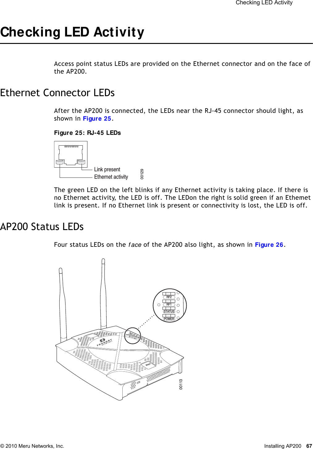  Checking LED Activity © 2010 Meru Networks, Inc. Installing AP200 67 Checking LED ActivityAccess point status LEDs are provided on the Ethernet connector and on the face of the AP200. Ethernet Connector LEDsAfter the AP200 is connected, the LEDs near the RJ-45 connector should light, as shown in Figure 25. Figure 25: RJ-45 LEDsThe green LED on the left blinks if any Ethernet activity is taking place. If there is no Ethernet activity, the LED is off. The LED on the right is solid green if an Ethernet link is present. If no Ethernet link is present or connectivity is lost, the LED is off.AP200 Status LEDsFour status LEDs on the f ace of the AP200 also light, as shown in Figure 26.Ethernet activityLink present00129AP200RF2RF1STATUSPOWER00113