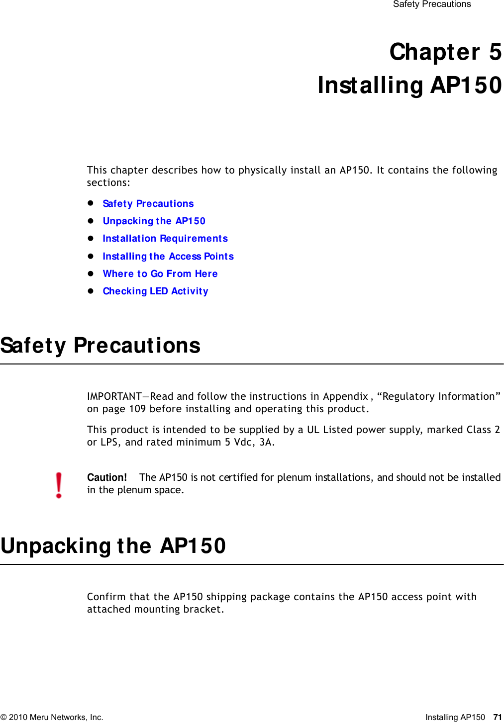  Safety Precautions © 2010 Meru Networks, Inc. Installing AP150 71 Chapter 5Installing AP150This chapter describes how to physically install an AP150. It contains the following sections:Safety PrecautionsUnpacking the AP150Installation RequirementsInstalling the Access PointsWhere to Go From HereChecking LED ActivitySafety PrecautionsIMPORTANT—Read and follow the instructions in Appendix , “Regulatory Information” on page 109 before installing and operating this product.This product is intended to be supplied by a UL Listed power supply, marked Class 2 or LPS, and rated minimum 5 Vdc, 3A.Unpacking the AP150Confirm that the AP150 shipping package contains the AP150 access point with attached mounting bracket.Caution!The AP150 is not certified for plenum installations, and should not be installed in the plenum space.