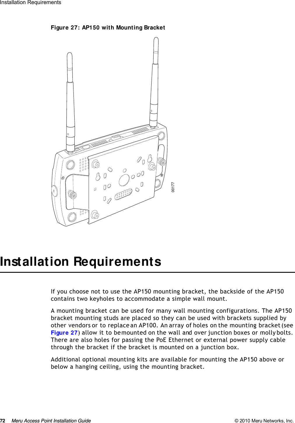 72 Meru Access Point Installation Guide © 2010 Meru Networks, Inc. Installation Requirements Figure 27: AP150 with Mounting BracketInstallation RequirementsIf you choose not to use the AP150 mounting bracket, the backside of the AP150 contains two keyholes to accommodate a simple wall mount. A mounting bracket can be used for many wall mounting configurations. The AP150 bracket mounting studs are placed so they can be used with brackets supplied by other vendors or to replace an AP100. An array of holes on the mounting bracket (see Figure 27) allow it to be mounted on the wall and over junction boxes or molly bolts. There are also holes for passing the PoE Ethernet or external power supply cable through the bracket if the bracket is mounted on a junction box. Additional optional mounting kits are available for mounting the AP150 above or below a hanging ceiling, using the mounting bracket. 00177