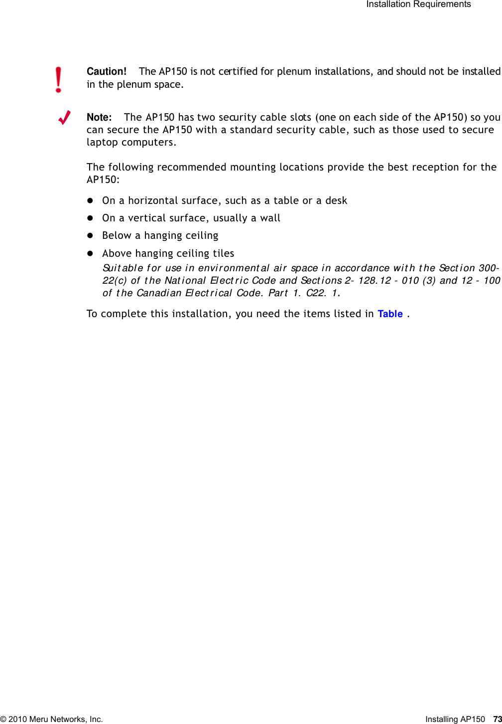  Installation Requirements © 2010 Meru Networks, Inc. Installing AP150 73 Note:The AP150 has two security cable slots (one on each side of the AP150) so you can secure the AP150 with a standard security cable, such as those used to secure laptop computers.The following recommended mounting locations provide the best reception for the AP150:On a horizontal surface, such as a table or a deskOn a vertical surface, usually a wallBelow a hanging ceilingAbove hanging ceiling tiles Suit able f or  use in environment al ai r  space in accordance wit h t he Sect ion 300-22(c) of  t he Nat ional  El ect r ic Code and Sect ions 2- 128. 12 - 010 (3) and 12 - 100 of  t he Canadian El ect r ical Code. Par t  1. C22.  1. To complete this installation, you need the items listed in Ta b l e   .Caution!The AP150 is not certified for plenum installations, and should not be installed in the plenum space.