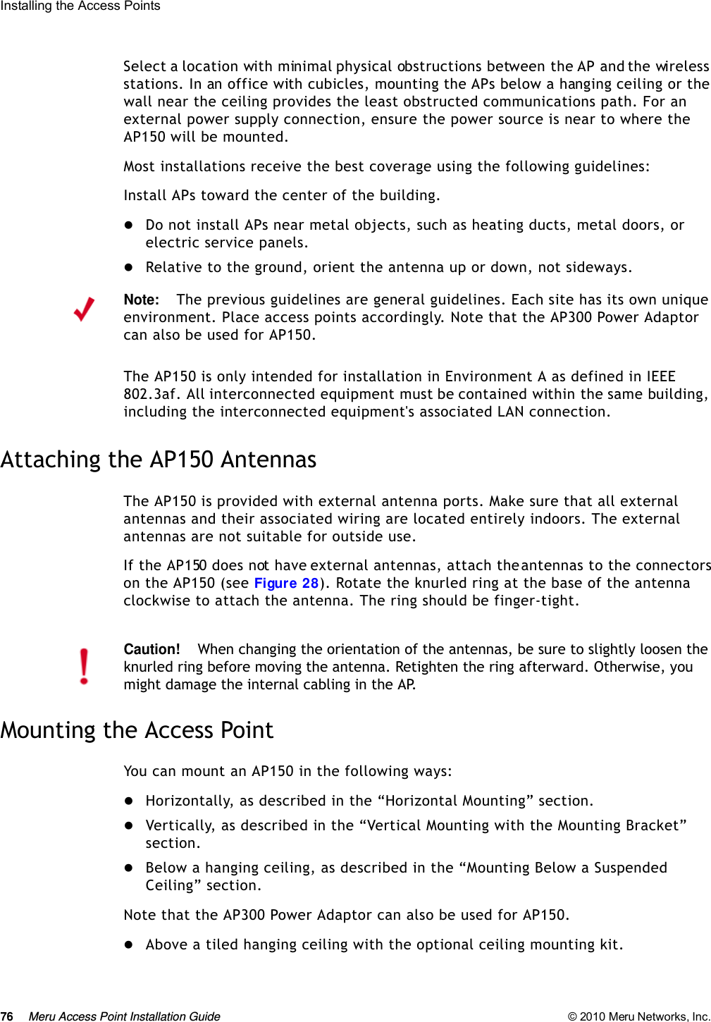 76 Meru Access Point Installation Guide © 2010 Meru Networks, Inc. Installing the Access Points Select a location with minimal physical obstructions between the AP and the wireless stations. In an office with cubicles, mounting the APs below a hanging ceiling or the wall near the ceiling provides the least obstructed communications path. For an external power supply connection, ensure the power source is near to where the AP150 will be mounted.Most installations receive the best coverage using the following guidelines:Install APs toward the center of the building.Do not install APs near metal objects, such as heating ducts, metal doors, or electric service panels.Relative to the ground, orient the antenna up or down, not sideways.The AP150 is only intended for installation in Environment A as defined in IEEE 802.3af. All interconnected equipment must be contained within the same building, including the interconnected equipment&apos;s associated LAN connection.Attaching the AP150 AntennasThe AP150 is provided with external antenna ports. Make sure that all external antennas and their associated wiring are located entirely indoors. The external antennas are not suitable for outside use.If the AP150 does not have external antennas, attach the antennas to the connectors on the AP150 (see Figure 28). Rotate the knurled ring at the base of the antenna clockwise to attach the antenna. The ring should be finger-tight.Mounting the Access PointYou can mount an AP150 in the following ways:Horizontally, as described in the “Horizontal Mounting” section.Vertically, as described in the “Vertical Mounting with the Mounting Bracket” section.Below a hanging ceiling, as described in the “Mounting Below a Suspended Ceiling” section.Note that the AP300 Power Adaptor can also be used for AP150.Above a tiled hanging ceiling with the optional ceiling mounting kit.Note:The previous guidelines are general guidelines. Each site has its own unique environment. Place access points accordingly. Note that the AP300 Power Adaptor can also be used for AP150.Caution!When changing the orientation of the antennas, be sure to slightly loosen the knurled ring before moving the antenna. Retighten the ring afterward. Otherwise, you might damage the internal cabling in the AP.