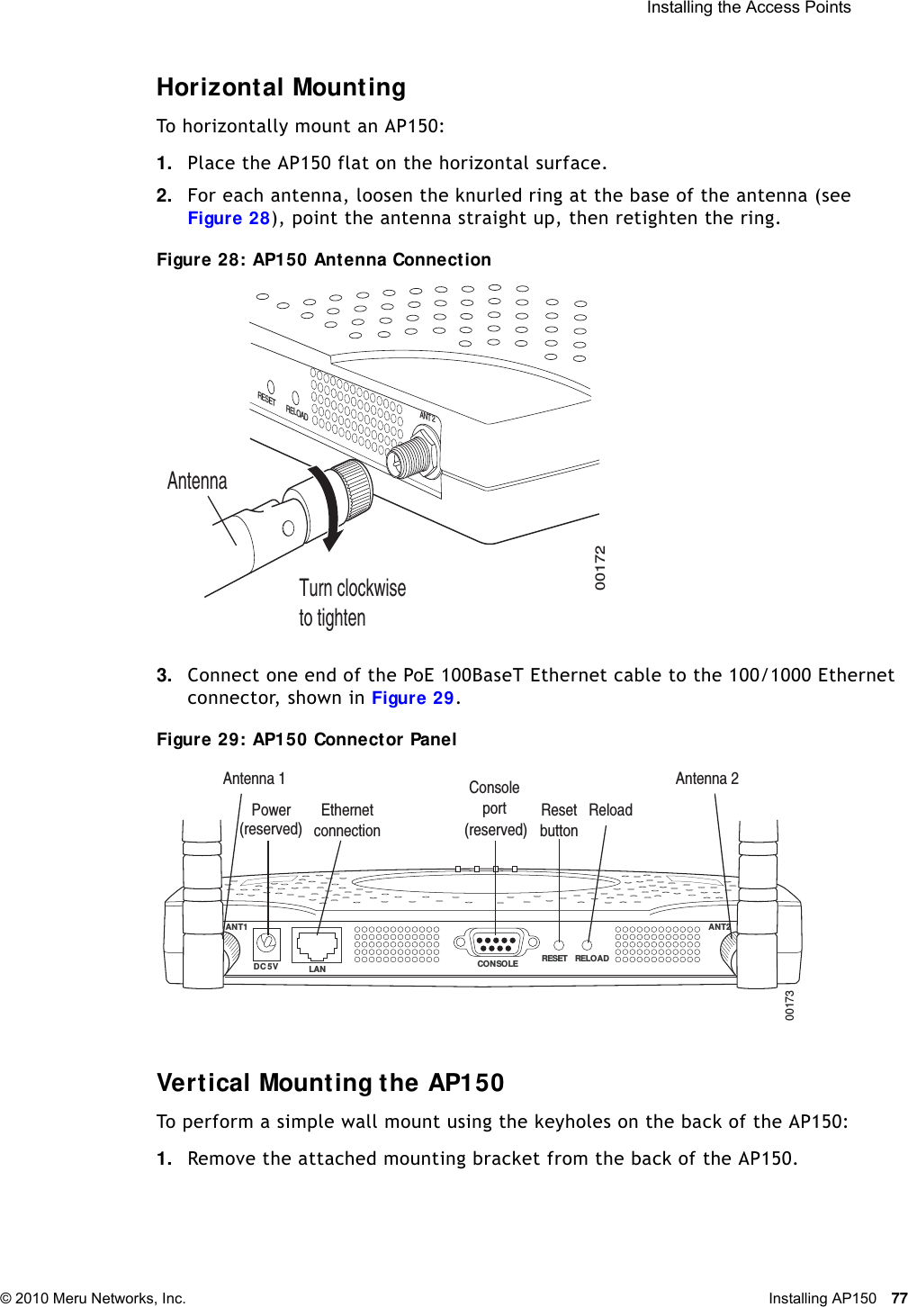  Installing the Access Points © 2010 Meru Networks, Inc. Installing AP150 77 Horizontal MountingTo horizontally mount an AP150:1. Place the AP150 flat on the horizontal surface.2. For each antenna, loosen the knurled ring at the base of the antenna (see Figure 28), point the antenna straight up, then retighten the ring.Figure 28: AP150 Antenna Connection3. Connect one end of the PoE 100BaseT Ethernet cable to the 100/1000 Ethernet connector, shown in Figure 29.Figure 29: AP150 Connector PanelVertical Mounting the AP150To perform a simple wall mount using the keyholes on the back of the AP150:1. Remove the attached mounting bracket from the back of the AP150.00172ANT 2RELOADRESETTurn clockwiseto tightenAntenna ANT1  ANT2LANDC 5V CONSOLE RESET RELOAD00173Power EthernetconnectionConsoleport ResetbuttonReloadAntenna 1 Antenna 2(reserved) (reserved)