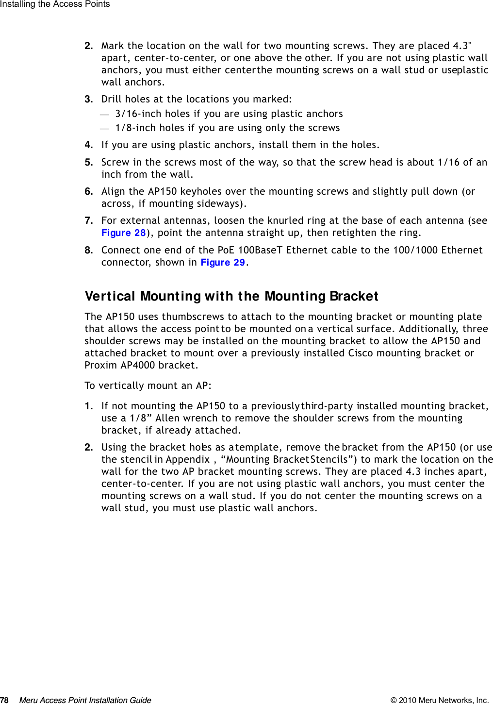 78 Meru Access Point Installation Guide © 2010 Meru Networks, Inc. Installing the Access Points 2. Mark the location on the wall for two mounting screws. They are placed 4.3&quot; apart, center-to-center, or one above the other. If you are not using plastic wall anchors, you must either center the mounting screws on a wall stud or use plastic wall anchors. 3. Drill holes at the locations you marked:—3/16-inch holes if you are using plastic anchors—1/8-inch holes if you are using only the screws4. If you are using plastic anchors, install them in the holes.5. Screw in the screws most of the way, so that the screw head is about 1/16 of an inch from the wall.6. Align the AP150 keyholes over the mounting screws and slightly pull down (or across, if mounting sideways).7. For external antennas, loosen the knurled ring at the base of each antenna (see Figure 28), point the antenna straight up, then retighten the ring.8. Connect one end of the PoE 100BaseT Ethernet cable to the 100/1000 Ethernet connector, shown in Figure 29.Vertical Mounting with the Mounting BracketThe AP150 uses thumbscrews to attach to the mounting bracket or mounting plate that allows the access point to be mounted on a vertical surface. Additionally, three shoulder screws may be installed on the mounting bracket to allow the AP150 and attached bracket to mount over a previously installed Cisco mounting bracket or Proxim AP4000 bracket. To vertically mount an AP:1. If not mounting the AP150 to a previously third-party installed mounting bracket, use a 1/8” Allen wrench to remove the shoulder screws from the mounting bracket, if already attached.2. Using the bracket holes as a template, remove the bracket from the AP150 (or use the stencil in Appendix , “Mounting Bracket Stencils”) to mark the location on the wall for the two AP bracket mounting screws. They are placed 4.3 inches apart, center-to-center. If you are not using plastic wall anchors, you must center the mounting screws on a wall stud. If you do not center the mounting screws on a wall stud, you must use plastic wall anchors.
