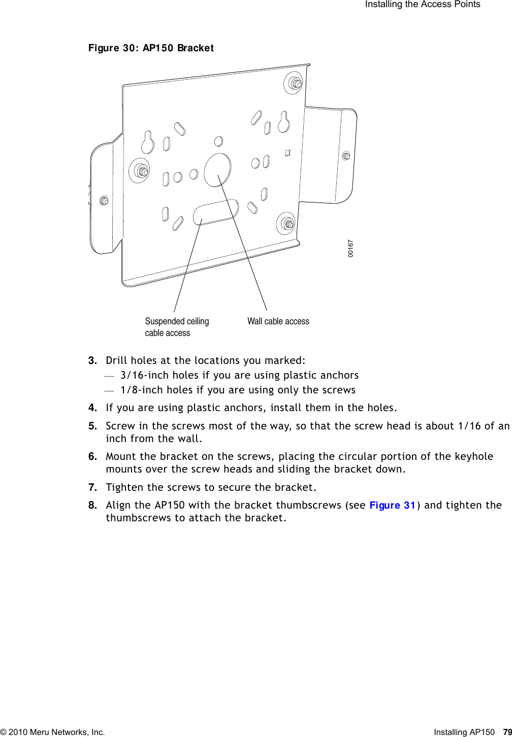  Installing the Access Points © 2010 Meru Networks, Inc. Installing AP150 79 Figure 30: AP150 Bracket3. Drill holes at the locations you marked:—3/16-inch holes if you are using plastic anchors—1/8-inch holes if you are using only the screws4. If you are using plastic anchors, install them in the holes.5. Screw in the screws most of the way, so that the screw head is about 1/16 of an inch from the wall.6. Mount the bracket on the screws, placing the circular portion of the keyhole mounts over the screw heads and sliding the bracket down.7. Tighten the screws to secure the bracket.8. Align the AP150 with the bracket thumbscrews (see Figure 31) and tighten the thumbscrews to attach the bracket.00167Suspended ceilingcable accessWall cable access