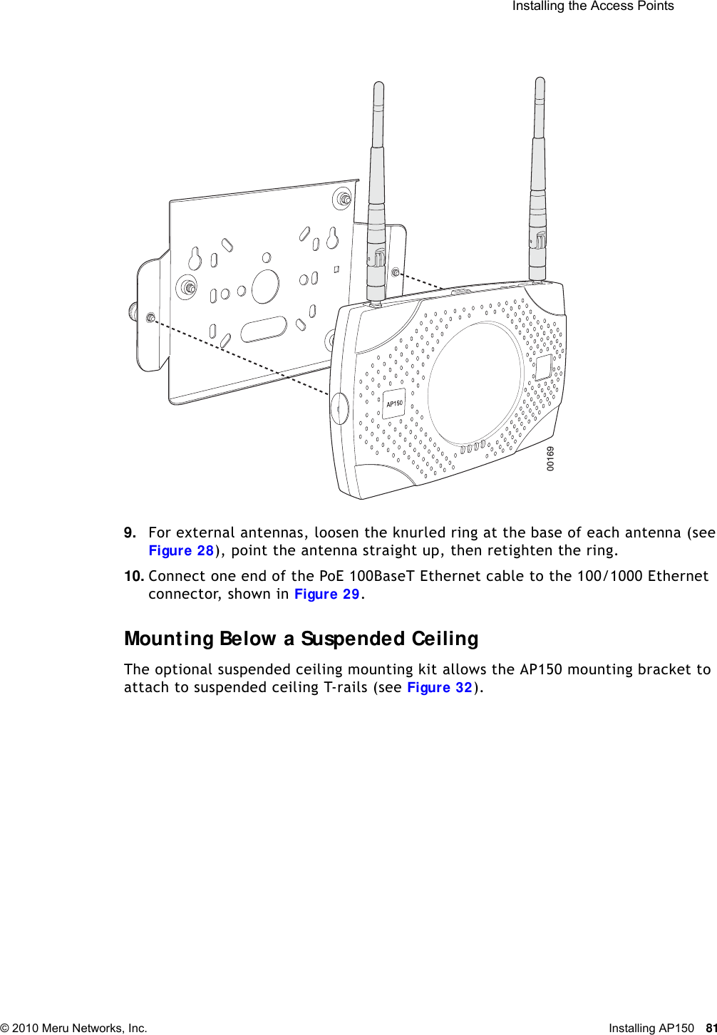  Installing the Access Points © 2010 Meru Networks, Inc. Installing AP150 81 9. For external antennas, loosen the knurled ring at the base of each antenna (see Figure 28), point the antenna straight up, then retighten the ring.10. Connect one end of the PoE 100BaseT Ethernet cable to the 100/1000 Ethernet connector, shown in Figure 29.Mounting Below a Suspended CeilingThe optional suspended ceiling mounting kit allows the AP150 mounting bracket to attach to suspended ceiling T-rails (see Figure 32).00169