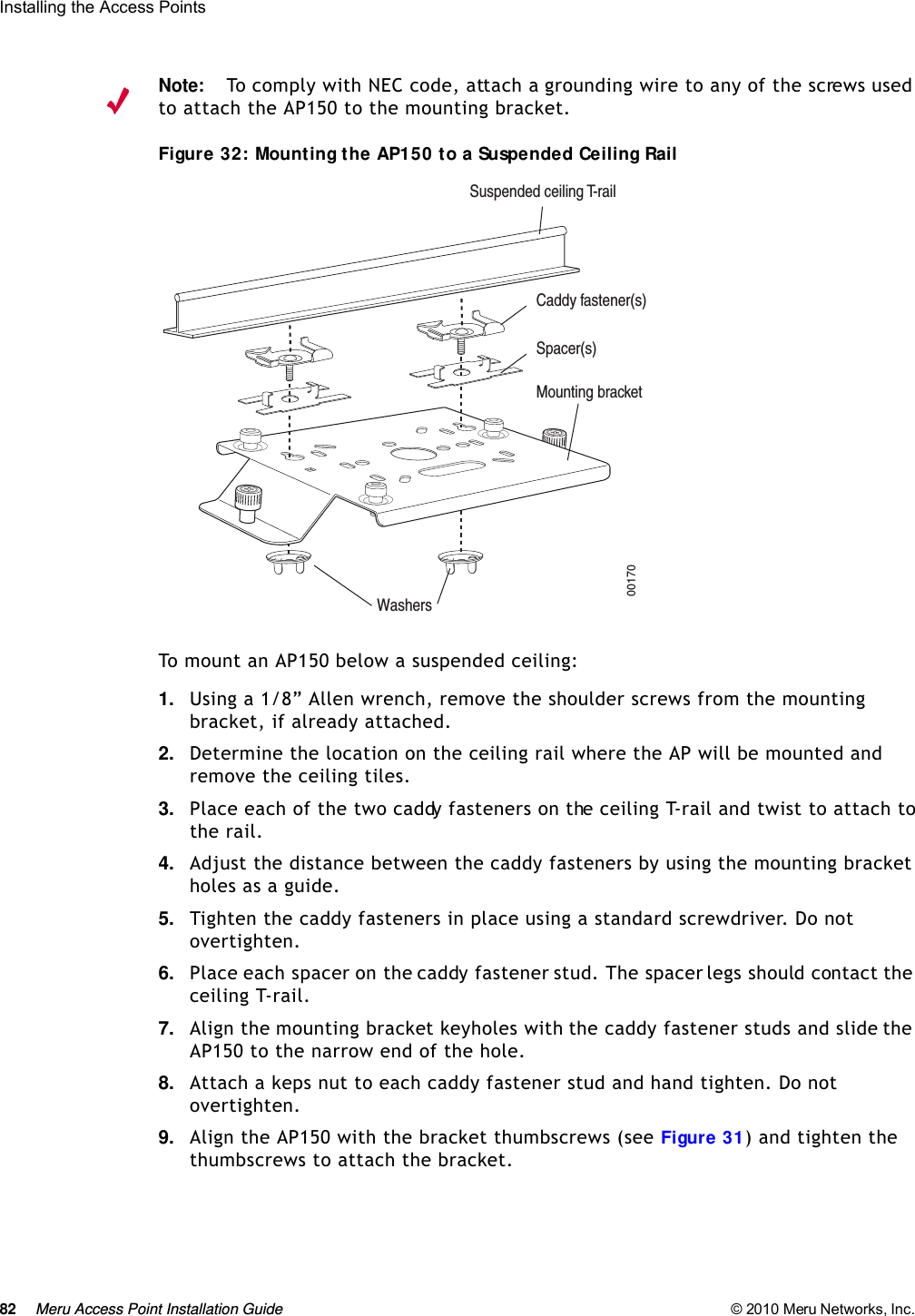 82 Meru Access Point Installation Guide © 2010 Meru Networks, Inc. Installing the Access Points Note:To comply with NEC code, attach a grounding wire to any of the screws used to attach the AP150 to the mounting bracket.Figure 32: Mounting the AP150 to a Suspended Ceiling RailTo mount an AP150 below a suspended ceiling:1. Using a 1/8” Allen wrench, remove the shoulder screws from the mounting bracket, if already attached.2. Determine the location on the ceiling rail where the AP will be mounted and remove the ceiling tiles.3. Place each of the two caddy fasteners on the ceiling T-rail and twist to attach to the rail.4. Adjust the distance between the caddy fasteners by using the mounting bracket holes as a guide.5. Tighten the caddy fasteners in place using a standard screwdriver. Do not overtighten.6. Place each spacer on the caddy fastener stud. The spacer legs should contact the ceiling T-rail.7. Align the mounting bracket keyholes with the caddy fastener studs and slide the AP150 to the narrow end of the hole.8. Attach a keps nut to each caddy fastener stud and hand tighten. Do not overtighten.9. Align the AP150 with the bracket thumbscrews (see Figure 31) and tighten the thumbscrews to attach the bracket.00170WashersSuspended ceiling T-railMounting bracketCaddy fastener(s)Spacer(s)