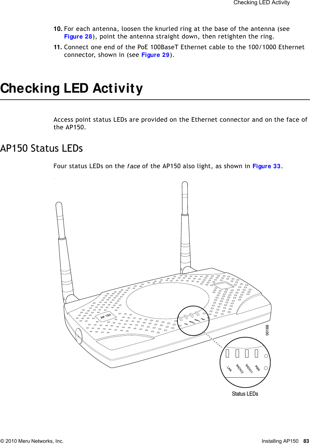  Checking LED Activity © 2010 Meru Networks, Inc. Installing AP150 83 10. For each antenna, loosen the knurled ring at the base of the antenna (see Figure 28), point the antenna straight down, then retighten the ring.11. Connect one end of the PoE 100BaseT Ethernet cable to the 100/1000 Ethernet connector, shown in (see Figure 29).Checking LED ActivityAccess point status LEDs are provided on the Ethernet connector and on the face of the AP150. AP150 Status LEDsFour status LEDs on the f ace of the AP150 also light, as shown in Figure 33.. PWRLANRADIO 2RADIO 1Status LEDs00166