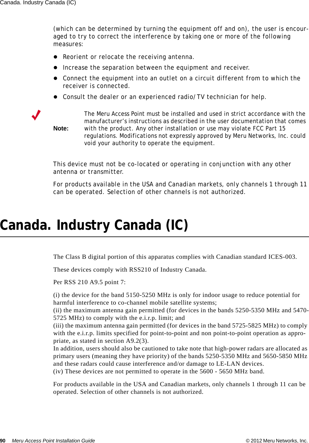 90 Meru Access Point Installation Guide © 2012 Meru Networks, Inc. Canada. Industry Canada (IC) (which can be determined by turning the equipment off and on), the user is encour-aged to try to correct the interference by taking one or more of the following measures:Reorient or relocate the receiving antenna. Increase the separation between the equipment and receiver. Connect the equipment into an outlet on a circuit different from to which the receiver is connected. Consult the dealer or an experienced radio/TV technician for help. This device must not be co-located or operating in conjunction with any other antenna or transmitter.For products available in the USA and Canadian markets, only channels 1 through 11 can be operated. Selection of other channels is not authorized.Canada. Industry Canada (IC)The Class B digital portion of this apparatus complies with Canadian standard ICES-003.These devices comply with RSS210 of Industry Canada.Per RSS 210 A9.5 point 7: (i) the device for the band 5150-5250 MHz is only for indoor usage to reduce potential for harmful interference to co-channel mobile satellite systems; (ii) the maximum antenna gain permitted (for devices in the bands 5250-5350 MHz and 5470-5725 MHz) to comply with the e.i.r.p. limit; and (iii) the maximum antenna gain permitted (for devices in the band 5725-5825 MHz) to comply with the e.i.r.p. limits specified for point-to-point and non point-to-point operation as appro-priate, as stated in section A9.2(3). In addition, users should also be cautioned to take note that high-power radars are allocated as primary users (meaning they have priority) of the bands 5250-5350 MHz and 5650-5850 MHz and these radars could cause interference and/or damage to LE-LAN devices.(iv) These devices are not permitted to operate in the 5600 - 5650 MHz band. For products available in the USA and Canadian markets, only channels 1 through 11 can be operated. Selection of other channels is not authorized.Note:The Meru Access Point must be installed and used in strict accordance with the manufacturer’s instructions as described in the user documentation that comes with the product. Any other installation or use may violate FCC Part 15 regulations. Modifications not expressly approved by Meru Networks, Inc. could void your authority to operate the equipment. 