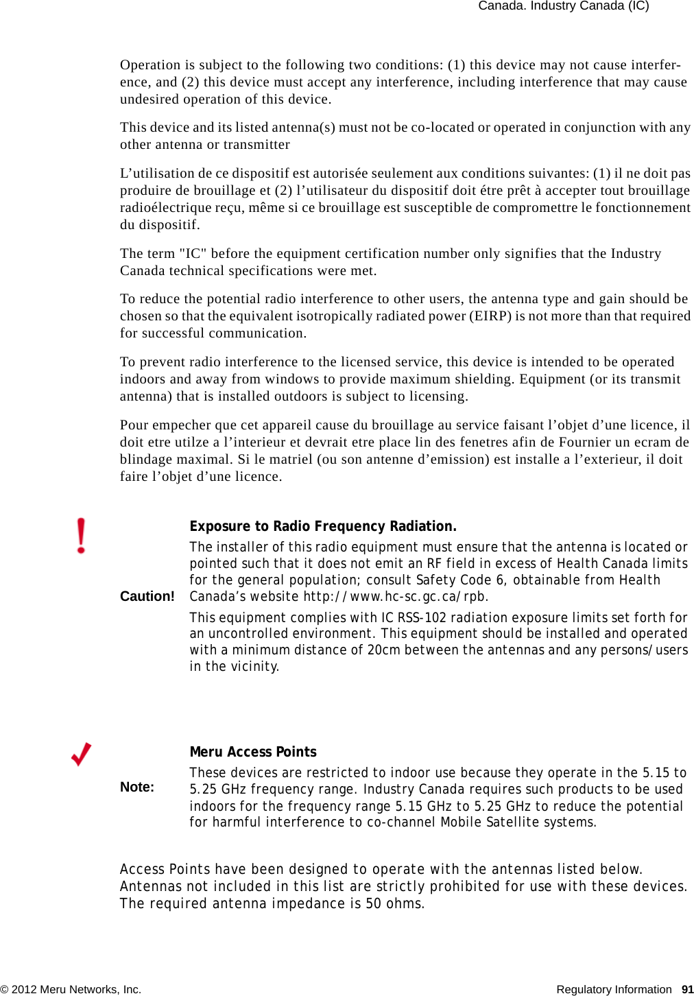  Canada. Industry Canada (IC) © 2012 Meru Networks, Inc. Regulatory Information 91Operation is subject to the following two conditions: (1) this device may not cause interfer-ence, and (2) this device must accept any interference, including interference that may cause undesired operation of this device. This device and its listed antenna(s) must not be co-located or operated in conjunction with any other antenna or transmitterL’utilisation de ce dispositif est autorisée seulement aux conditions suivantes: (1) il ne doit pas produire de brouillage et (2) l’utilisateur du dispositif doit étre prêt à accepter tout brouillage radioélectrique reçu, même si ce brouillage est susceptible de compromettre le fonctionnement du dispositif. The term &quot;IC&quot; before the equipment certification number only signifies that the Industry Canada technical specifications were met. To reduce the potential radio interference to other users, the antenna type and gain should be chosen so that the equivalent isotropically radiated power (EIRP) is not more than that required for successful communication. To prevent radio interference to the licensed service, this device is intended to be operated indoors and away from windows to provide maximum shielding. Equipment (or its transmit antenna) that is installed outdoors is subject to licensing. Pour empecher que cet appareil cause du brouillage au service faisant l’objet d’une licence, il doit etre utilze a l’interieur et devrait etre place lin des fenetres afin de Fournier un ecram de blindage maximal. Si le matriel (ou son antenne d’emission) est installe a l’exterieur, il doit faire l’objet d’une licence. Access Points have been designed to operate with the antennas listed below. Antennas not included in this list are strictly prohibited for use with these devices. The required antenna impedance is 50 ohms.Caution!Exposure to Radio Frequency Radiation.The installer of this radio equipment must ensure that the antenna is located or pointed such that it does not emit an RF field in excess of Health Canada limits for the general population; consult Safety Code 6, obtainable from Health Canada’s website http://www.hc-sc.gc.ca/rpb. This equipment complies with IC RSS-102 radiation exposure limits set forth for an uncontrolled environment. This equipment should be installed and operated with a minimum distance of 20cm between the antennas and any persons/users in the vicinity.Note:Meru Access PointsThese devices are restricted to indoor use because they operate in the 5.15 to 5.25 GHz frequency range. Industry Canada requires such products to be used indoors for the frequency range 5.15 GHz to 5.25 GHz to reduce the potential for harmful interference to co-channel Mobile Satellite systems. 