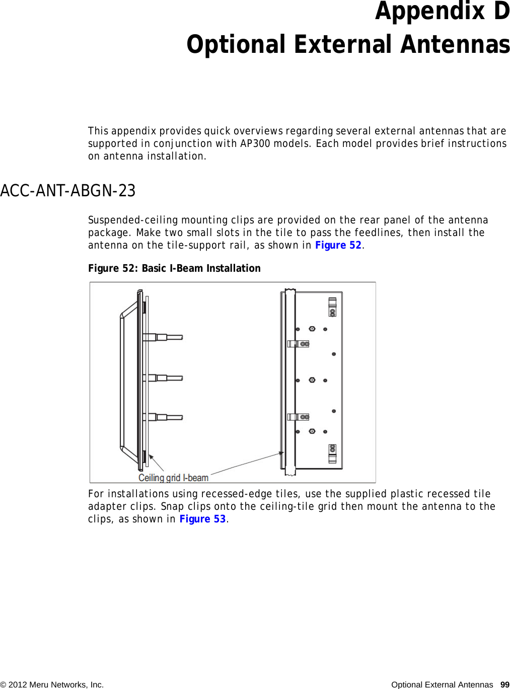   © 2012 Meru Networks, Inc. Optional External Antennas 99Appendix DOptional External AntennasThis appendix provides quick overviews regarding several external antennas that are supported in conjunction with AP300 models. Each model provides brief instructions on antenna installation.ACC-ANT-ABGN-23Suspended-ceiling mounting clips are provided on the rear panel of the antenna package. Make two small slots in the tile to pass the feedlines, then install the antenna on the tile-support rail, as shown in Figure 52.Figure 52: Basic I-Beam InstallationFor installations using recessed-edge tiles, use the supplied plastic recessed tile adapter clips. Snap clips onto the ceiling-tile grid then mount the antenna to the clips, as shown in Figure 53.