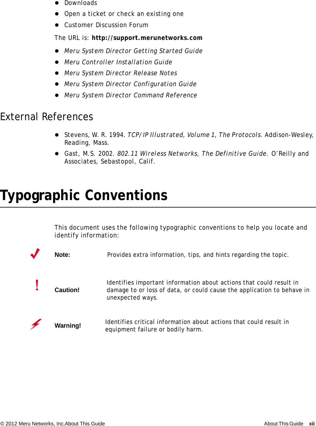 © 2012 Meru Networks, Inc.About This Guide About This Guide xii  DownloadsOpen a ticket or check an existing oneCustomer Discussion ForumThe URL is: http://support.merunetworks.comMeru System Director Getting Started GuideMeru Controller Installation GuideMeru System Director Release NotesMeru System Director Configuration GuideMeru System Director Command ReferenceExternal ReferencesStevens, W. R. 1994. TCP/IP Illustrated, Volume 1, The Protocols. Addison-Wesley, Reading, Mass.Gast, M.S. 2002. 802.11 Wireless Networks, The Definitive Guide. O’Reilly and Associates, Sebastopol, Calif.Typographic ConventionsThis document uses the following typographic conventions to help you locate and identify information: Note:Provides extra information, tips, and hints regarding the topic.Caution!Identifies important information about actions that could result in damage to or loss of data, or could cause the application to behave in unexpected ways.Warning!   Identifies critical information about actions that could result in equipment failure or bodily harm.