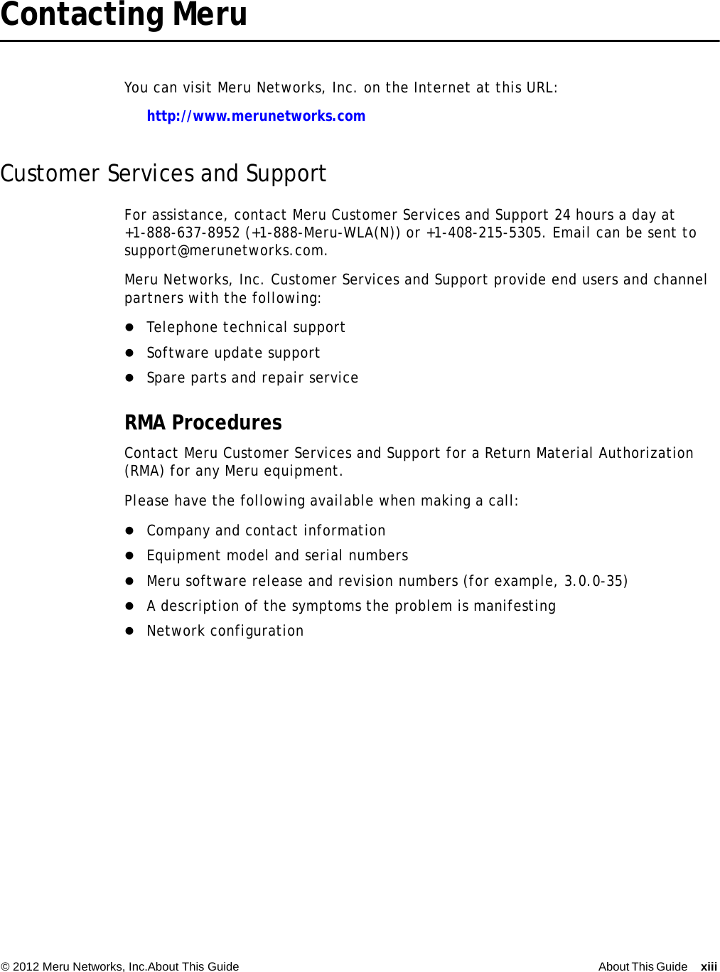 © 2012 Meru Networks, Inc.About This Guide About This Guide xiii  Contacting Meru You can visit Meru Networks, Inc. on the Internet at this URL:http://www.merunetworks.comCustomer Services and SupportFor assistance, contact Meru Customer Services and Support 24 hours a day at+1-888-637-8952 (+1-888-Meru-WLA(N)) or +1-408-215-5305. Email can be sent to support@merunetworks.com.Meru Networks, Inc. Customer Services and Support provide end users and channel partners with the following:Telephone technical supportSoftware update supportSpare parts and repair serviceRMA ProceduresContact Meru Customer Services and Support for a Return Material Authorization (RMA) for any Meru equipment.Please have the following available when making a call:Company and contact informationEquipment model and serial numbersMeru software release and revision numbers (for example, 3.0.0-35)A description of the symptoms the problem is manifestingNetwork configuration