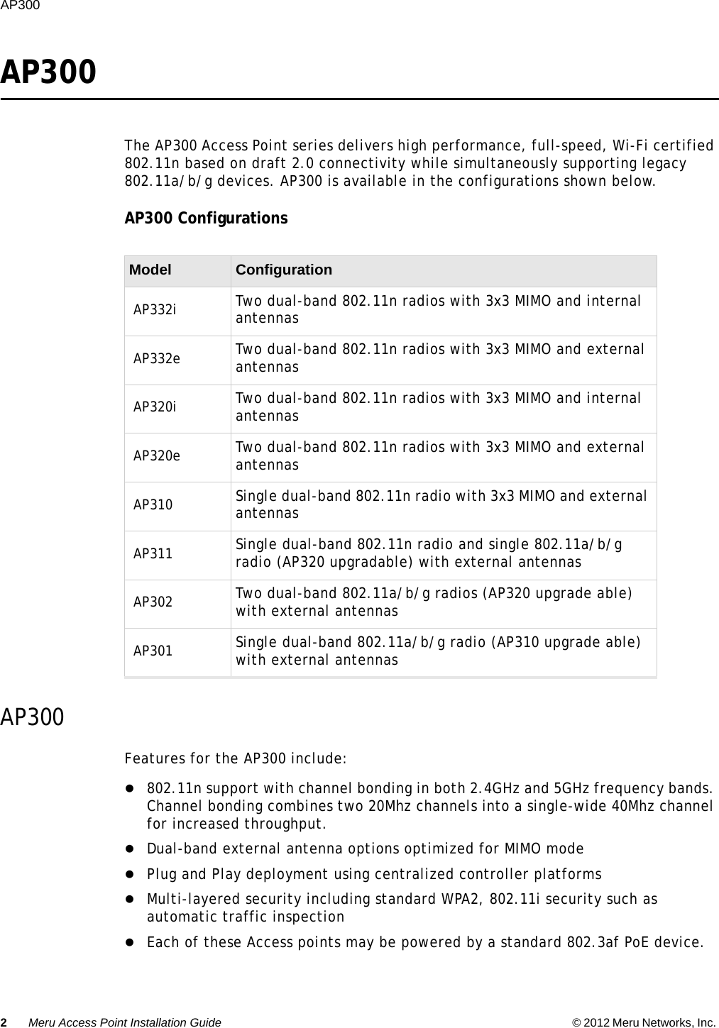 2Meru Access Point Installation Guide © 2012 Meru Networks, Inc. AP300  AP300The AP300 Access Point series delivers high performance, full-speed, Wi-Fi certified 802.11n based on draft 2.0 connectivity while simultaneously supporting legacy 802.11a/b/g devices. AP300 is available in the configurations shown below.AP300 ConfigurationsAP300Features for the AP300 include:802.11n support with channel bonding in both 2.4GHz and 5GHz frequency bands. Channel bonding combines two 20Mhz channels into a single-wide 40Mhz channel for increased throughput.Dual-band external antenna options optimized for MIMO modePlug and Play deployment using centralized controller platformsMulti-layered security including standard WPA2, 802.11i security such as automatic traffic inspectionEach of these Access points may be powered by a standard 802.3af PoE device.Model ConfigurationAP332i Two dual-band 802.11n radios with 3x3 MIMO and internal antennasAP332e Two dual-band 802.11n radios with 3x3 MIMO and external antennasAP320i Two dual-band 802.11n radios with 3x3 MIMO and internal antennasAP320e Two dual-band 802.11n radios with 3x3 MIMO and external antennasAP310 Single dual-band 802.11n radio with 3x3 MIMO and external antennasAP311 Single dual-band 802.11n radio and single 802.11a/b/g radio (AP320 upgradable) with external antennasAP302 Two dual-band 802.11a/b/g radios (AP320 upgrade able) with external antennasAP301 Single dual-band 802.11a/b/g radio (AP310 upgrade able) with external antennas