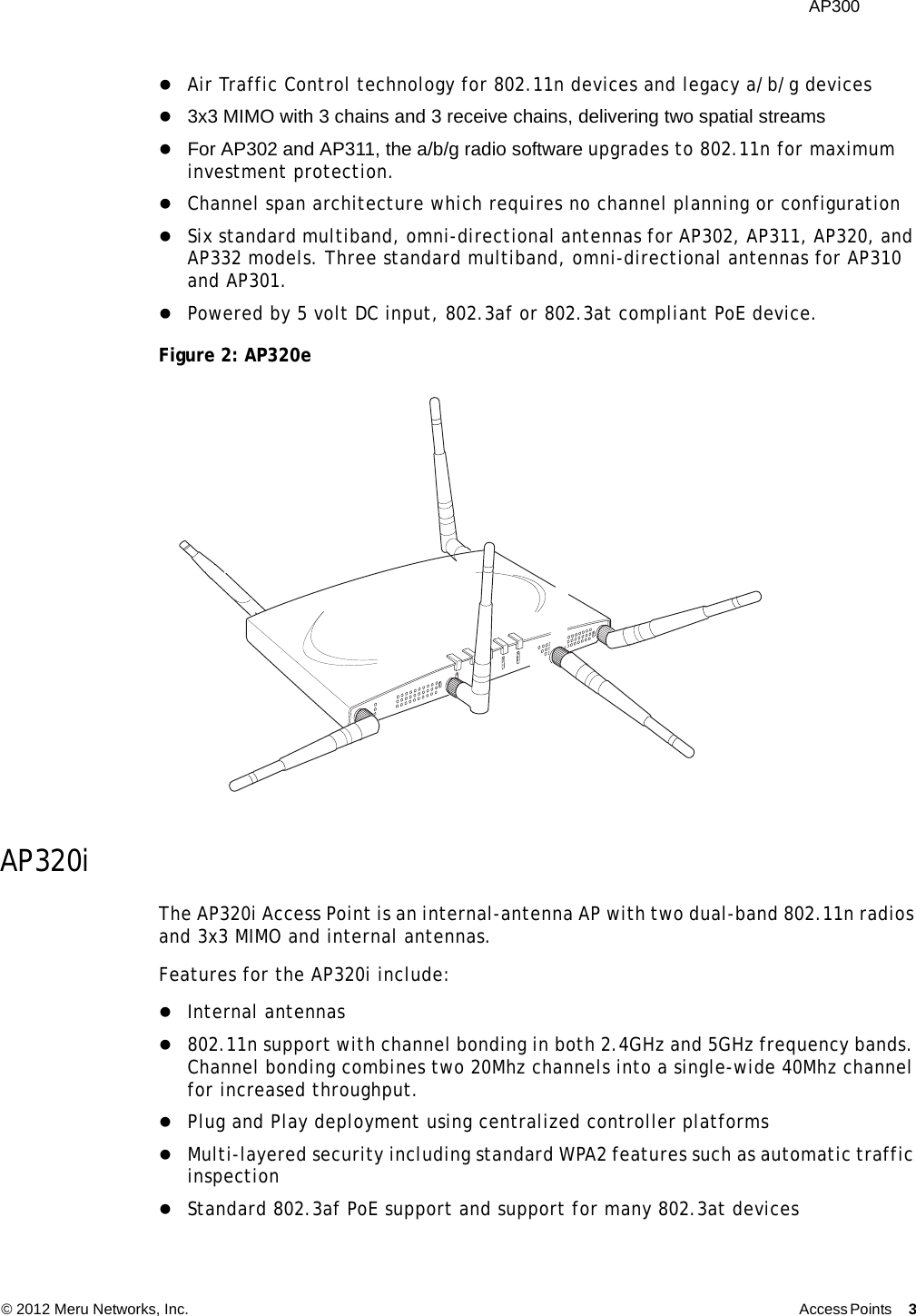  AP300 © 2012 Meru Networks, Inc. Access Points 3  Air Traffic Control technology for 802.11n devices and legacy a/b/g devices 3x3 MIMO with 3 chains and 3 receive chains, delivering two spatial streams For AP302 and AP311, the a/b/g radio software upgrades to 802.11n for maximum investment protection.Channel span architecture which requires no channel planning or configurationSix standard multiband, omni-directional antennas for AP302, AP311, AP320, and AP332 models. Three standard multiband, omni-directional antennas for AP310 and AP301.Powered by 5 volt DC input, 802.3af or 802.3at compliant PoE device.Figure 2: AP320eAP320iThe AP320i Access Point is an internal-antenna AP with two dual-band 802.11n radios and 3x3 MIMO and internal antennas.Features for the AP320i include:Internal antennas 802.11n support with channel bonding in both 2.4GHz and 5GHz frequency bands. Channel bonding combines two 20Mhz channels into a single-wide 40Mhz channel for increased throughput.Plug and Play deployment using centralized controller platformsMulti-layered security including standard WPA2 features such as automatic traffic inspectionStandard 802.3af PoE support and support for many 802.3at devicesA2A2AL ANR F1R F22