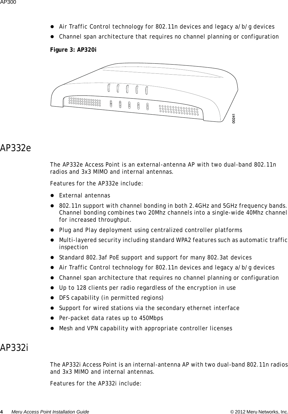 4Meru Access Point Installation Guide © 2012 Meru Networks, Inc. AP300  Air Traffic Control technology for 802.11n devices and legacy a/b/g devices Channel span architecture that requires no channel planning or configurationFigure 3: AP320i AP332eThe AP332e Access Point is an external-antenna AP with two dual-band 802.11n radios and 3x3 MIMO and internal antennas.Features for the AP332e include:External antennas 802.11n support with channel bonding in both 2.4GHz and 5GHz frequency bands. Channel bonding combines two 20Mhz channels into a single-wide 40Mhz channel for increased throughput.Plug and Play deployment using centralized controller platformsMulti-layered security including standard WPA2 features such as automatic traffic inspectionStandard 802.3af PoE support and support for many 802.3at devicesAir Traffic Control technology for 802.11n devices and legacy a/b/g devices Channel span architecture that requires no channel planning or configurationUp to 128 clients per radio regardless of the encryption in useDFS capability (in permitted regions)Support for wired stations via the secondary ethernet interfacePer-packet data rates up to 450MbpsMesh and VPN capability with appropriate controller licensesAP332iThe AP332i Access Point is an internal-antenna AP with two dual-band 802.11n radios and 3x3 MIMO and internal antennas.Features for the AP332i include:00241