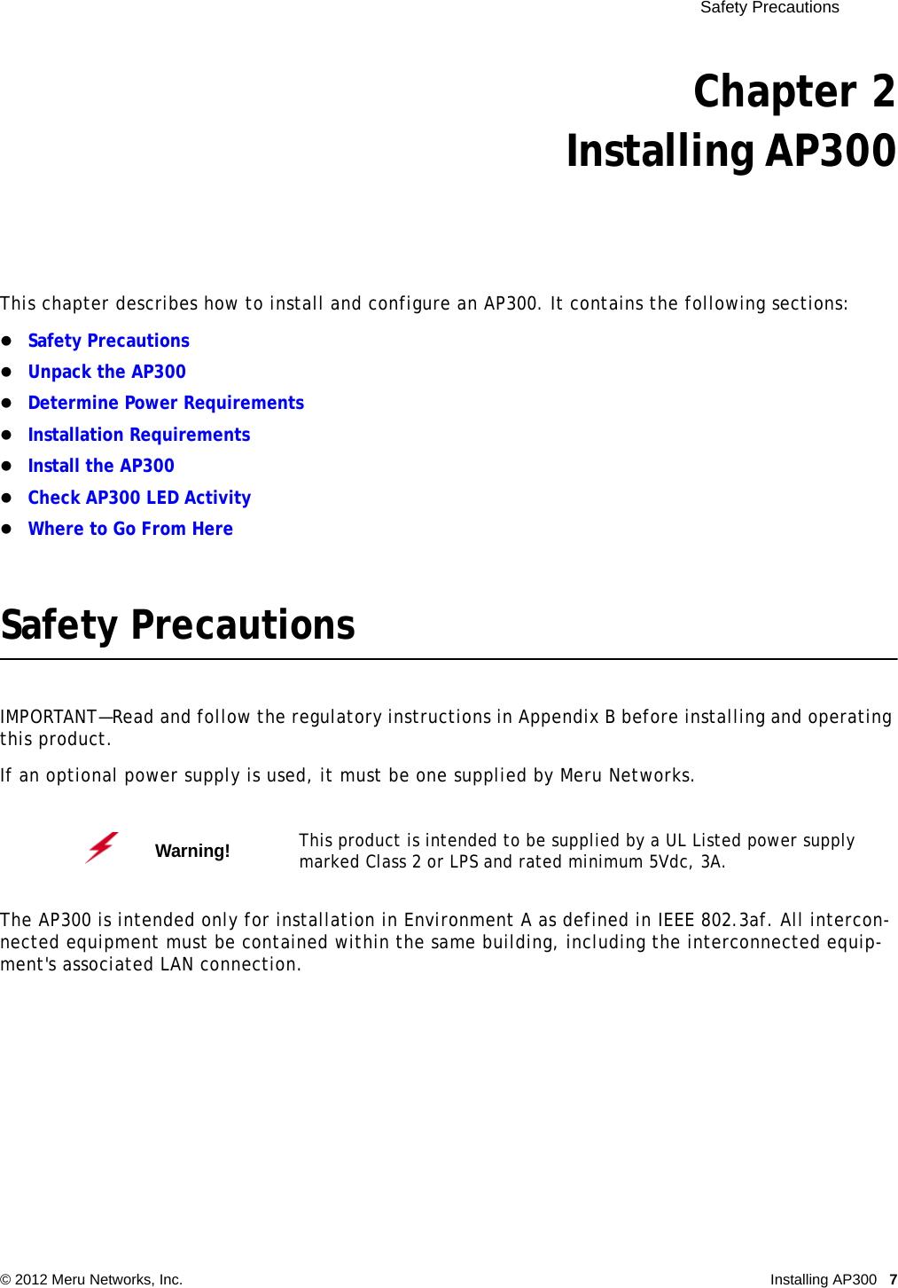  Safety Precautions © 2012 Meru Networks, Inc. Installing AP300 7 Chapter 2Installing AP300This chapter describes how to install and configure an AP300. It contains the following sections:Safety PrecautionsUnpack the AP300Determine Power RequirementsInstallation RequirementsInstall the AP300Check AP300 LED ActivityWhere to Go From HereSafety PrecautionsIMPORTANT—Read and follow the regulatory instructions in Appendix B before installing and operating this product.If an optional power supply is used, it must be one supplied by Meru Networks.The AP300 is intended only for installation in Environment A as defined in IEEE 802.3af. All intercon-nected equipment must be contained within the same building, including the interconnected equip-ment&apos;s associated LAN connection.Warning!   This product is intended to be supplied by a UL Listed power supply marked Class 2 or LPS and rated minimum 5Vdc, 3A.