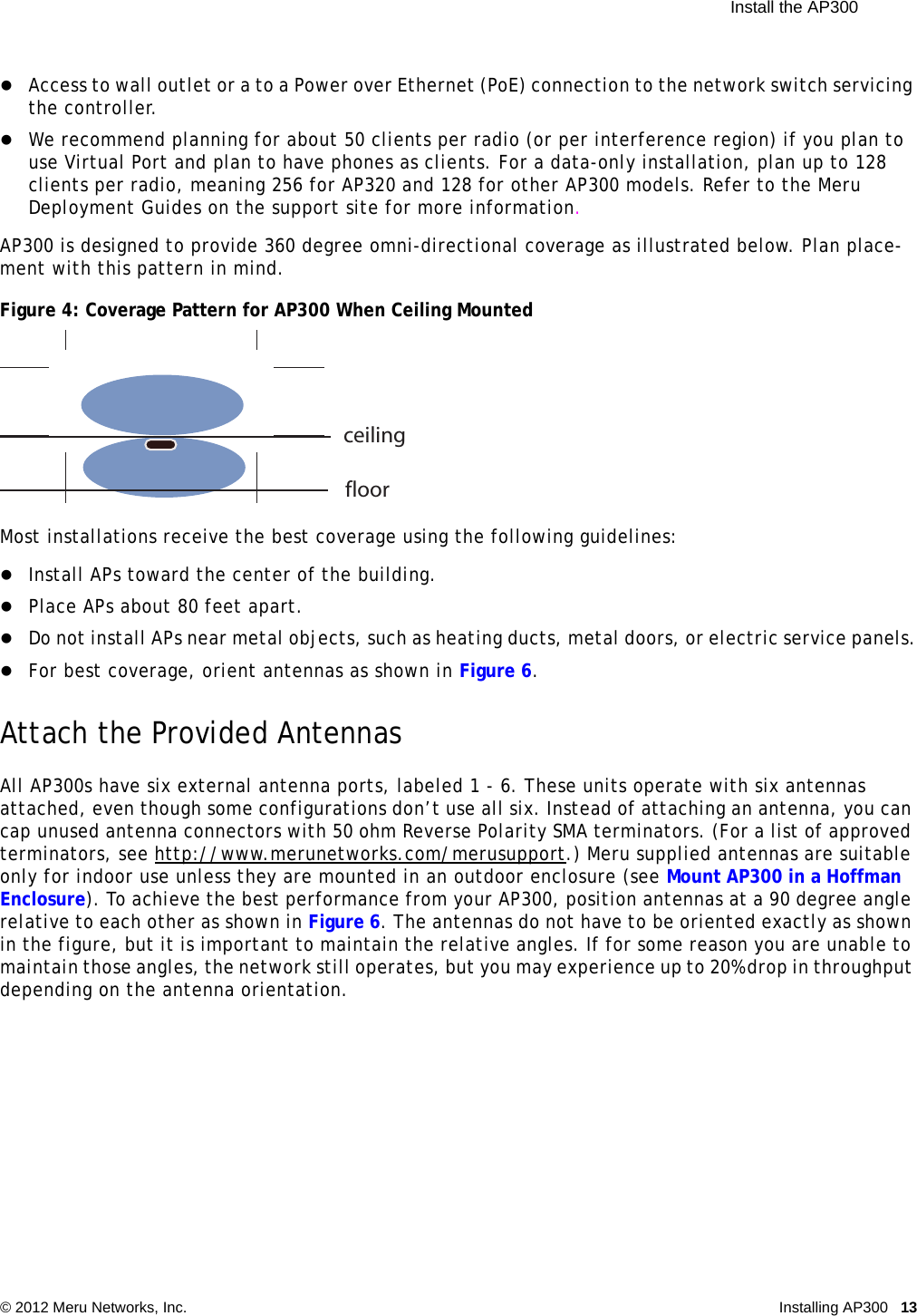  Install the AP300 © 2012 Meru Networks, Inc. Installing AP300 13 Access to wall outlet or a to a Power over Ethernet (PoE) connection to the network switch servicing the controller. We recommend planning for about 50 clients per radio (or per interference region) if you plan to use Virtual Port and plan to have phones as clients. For a data-only installation, plan up to 128 clients per radio, meaning 256 for AP320 and 128 for other AP300 models. Refer to the Meru Deployment Guides on the support site for more information.AP300 is designed to provide 360 degree omni-directional coverage as illustrated below. Plan place-ment with this pattern in mind. Figure 4: Coverage Pattern for AP300 When Ceiling MountedMost installations receive the best coverage using the following guidelines:Install APs toward the center of the building.Place APs about 80 feet apart.Do not install APs near metal objects, such as heating ducts, metal doors, or electric service panels.For best coverage, orient antennas as shown in Figure 6.Attach the Provided AntennasAll AP300s have six external antenna ports, labeled 1 - 6. These units operate with six antennas attached, even though some configurations don’t use all six. Instead of attaching an antenna, you can cap unused antenna connectors with 50 ohm Reverse Polarity SMA terminators. (For a list of approved terminators, see http://www.merunetworks.com/merusupport.) Meru supplied antennas are suitable only for indoor use unless they are mounted in an outdoor enclosure (see Mount AP300 in a Hoffman Enclosure). To achieve the best performance from your AP300, position antennas at a 90 degree angle relative to each other as shown in Figure 6. The antennas do not have to be oriented exactly as shown in the figure, but it is important to maintain the relative angles. If for some reason you are unable to maintain those angles, the network still operates, but you may experience up to 20% drop in throughput depending on the antenna orientation. ceilingfloor