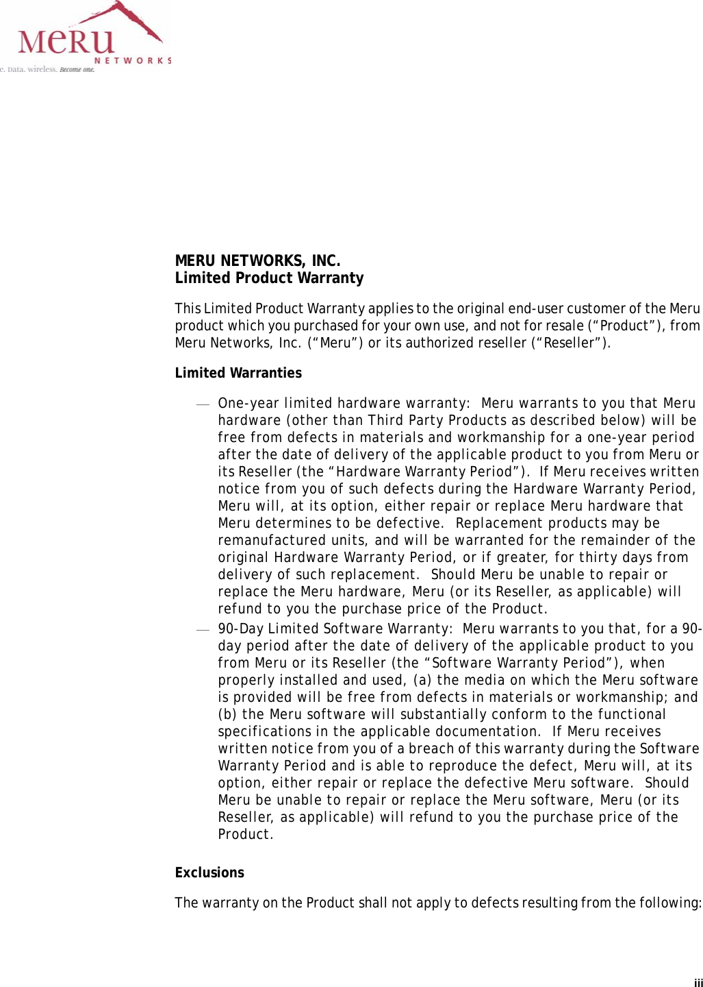 iii MERU NETWORKS, INC.Limited Product WarrantyThis Limited Product Warranty applies to the original end-user customer of the Meru product which you purchased for your own use, and not for resale (“Product”), from Meru Networks, Inc. (“Meru”) or its authorized reseller (“Reseller”).  Limited Warranties—One-year limited hardware warranty:  Meru warrants to you that Meru hardware (other than Third Party Products as described below) will be free from defects in materials and workmanship for a one-year period after the date of delivery of the applicable product to you from Meru or its Reseller (the “Hardware Warranty Period”).  If Meru receives written notice from you of such defects during the Hardware Warranty Period, Meru will, at its option, either repair or replace Meru hardware that Meru determines to be defective.  Replacement products may be remanufactured units, and will be warranted for the remainder of the original Hardware Warranty Period, or if greater, for thirty days from delivery of such replacement.  Should Meru be unable to repair or replace the Meru hardware, Meru (or its Reseller, as applicable) will refund to you the purchase price of the Product.  —90-Day Limited Software Warranty:  Meru warrants to you that, for a 90-day period after the date of delivery of the applicable product to you from Meru or its Reseller (the “Software Warranty Period”), when properly installed and used, (a) the media on which the Meru software is provided will be free from defects in materials or workmanship; and (b) the Meru software will substantially conform to the functional specifications in the applicable documentation.  If Meru receives written notice from you of a breach of this warranty during the Software Warranty Period and is able to reproduce the defect, Meru will, at its option, either repair or replace the defective Meru software.  Should Meru be unable to repair or replace the Meru software, Meru (or its Reseller, as applicable) will refund to you the purchase price of the Product.ExclusionsThe warranty on the Product shall not apply to defects resulting from the following: