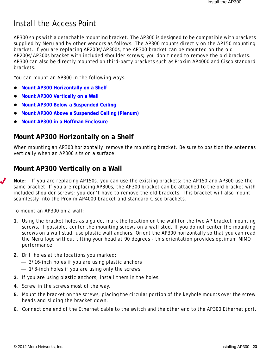  Install the AP300 © 2012 Meru Networks, Inc. Installing AP300 23 Install the Access PointAP300 ships with a detachable mounting bracket. The AP300 is designed to be compatible with brackets supplied by Meru and by other vendors as follows. The AP300 mounts directly on the AP150 mounting bracket. If you are replacing AP200s/AP300s, the AP300 bracket can be mounted on the old AP200s/AP300s bracket with included shoulder screws; you don’t need to remove the old brackets. AP300 can also be directly mounted on third-party brackets such as Proxim AP4000 and Cisco standard brackets. You can mount an AP300 in the following ways:Mount AP300 Horizontally on a Shelf Mount AP300 Vertically on a WallMount AP300 Below a Suspended CeilingMount AP300 Above a Suspended Ceiling (Plenum)Mount AP300 in a Hoffman EnclosureMount AP300 Horizontally on a ShelfWhen mounting an AP300 horizontally, remove the mounting bracket. Be sure to position the antennas vertically when an AP300 sits on a surface. Mount AP300 Vertically on a WallNote:If you are replacing AP150s, you can use the existing brackets: the AP150 and AP300 use the same bracket. If you are replacing AP300s, the AP300 bracket can be attached to the old bracket with included shoulder screws; you don’t have to remove the old brackets. This bracket will also mount seamlessly into the Proxim AP4000 bracket and standard Cisco brackets.To mount an AP300 on a wall:1. Using the bracket holes as a guide, mark the location on the wall for the two AP bracket mounting screws. If possible, center the mounting screws on a wall stud. If you do not center the mounting screws on a wall stud, use plastic wall anchors. Orient the AP300 horizontally so that you can read the Meru logo without tilting your head at 90 degrees - this orientation provides optimum MIMO performance. 2. Drill holes at the locations you marked:—3/16-inch holes if you are using plastic anchors—1/8-inch holes if you are using only the screws3. If you are using plastic anchors, install them in the holes.4. Screw in the screws most of the way.5. Mount the bracket on the screws, placing the circular portion of the keyhole mounts over the screw heads and sliding the bracket down.6. Connect one end of the Ethernet cable to the switch and the other end to the AP300 Ethernet port.