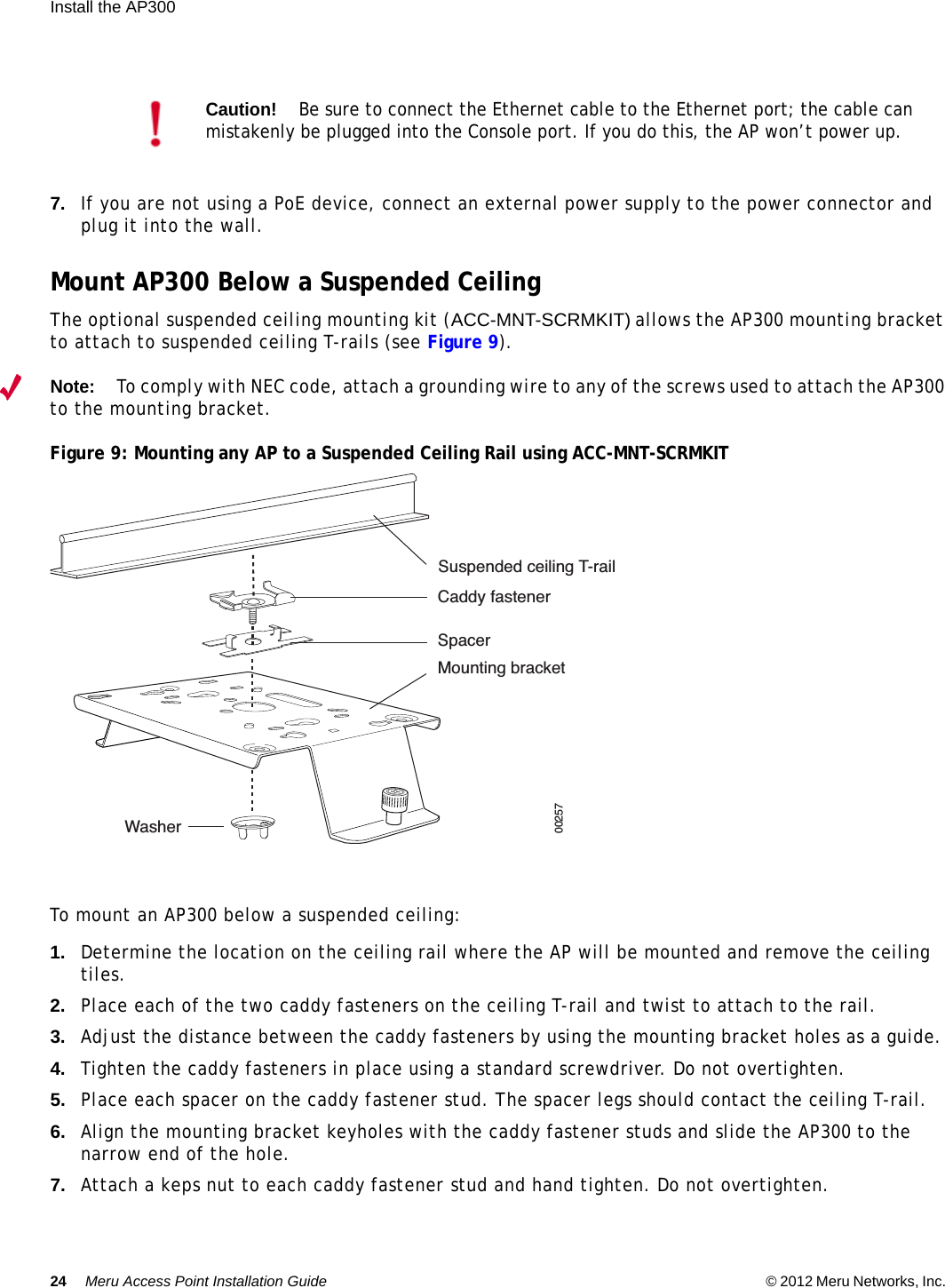 24 Meru Access Point Installation Guide © 2012 Meru Networks, Inc. Install the AP300  7. If you are not using a PoE device, connect an external power supply to the power connector and plug it into the wall.Mount AP300 Below a Suspended CeilingThe optional suspended ceiling mounting kit (ACC-MNT-SCRMKIT) allows the AP300 mounting bracket to attach to suspended ceiling T-rails (see Figure 9). Note:To comply with NEC code, attach a grounding wire to any of the screws used to attach the AP300 to the mounting bracket.Figure 9: Mounting any AP to a Suspended Ceiling Rail using ACC-MNT-SCRMKIT To mount an AP300 below a suspended ceiling:1. Determine the location on the ceiling rail where the AP will be mounted and remove the ceiling tiles.2. Place each of the two caddy fasteners on the ceiling T-rail and twist to attach to the rail.3. Adjust the distance between the caddy fasteners by using the mounting bracket holes as a guide.4. Tighten the caddy fasteners in place using a standard screwdriver. Do not overtighten.5. Place each spacer on the caddy fastener stud. The spacer legs should contact the ceiling T-rail.6. Align the mounting bracket keyholes with the caddy fastener studs and slide the AP300 to the narrow end of the hole.7. Attach a keps nut to each caddy fastener stud and hand tighten. Do not overtighten.Caution!Be sure to connect the Ethernet cable to the Ethernet port; the cable can mistakenly be plugged into the Console port. If you do this, the AP won’t power up.Suspended ceiling T-railCaddy fastenerSpacerMounting bracketWasher00257