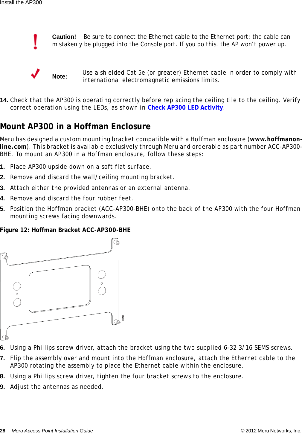 28 Meru Access Point Installation Guide © 2012 Meru Networks, Inc. Install the AP300  14. Check that the AP300 is operating correctly before replacing the ceiling tile to the ceiling. Verify correct operation using the LEDs, as shown in Check AP300 LED Activity.Mount AP300 in a Hoffman EnclosureMeru has designed a custom mounting bracket compatible with a Hoffman enclosure (www.hoffmanon-line.com). This bracket is available exclusively through Meru and orderable as part number ACC-AP300-BHE. To mount an AP300 in a Hoffman enclosure, follow these steps:1. Place AP300 upside down on a soft flat surface.2. Remove and discard the wall/ceiling mounting bracket.3. Attach either the provided antennas or an external antenna.4. Remove and discard the four rubber feet. 5. Position the Hoffman bracket (ACC-AP300-BHE) onto the back of the AP300 with the four Hoffman mounting screws facing downwards.Figure 12: Hoffman Bracket ACC-AP300-BHE6. Using a Phillips screw driver, attach the bracket using the two supplied 6-32 3/16 SEMS screws.7. Flip the assembly over and mount into the Hoffman enclosure, attach the Ethernet cable to the AP300 rotating the assembly to place the Ethernet cable within the enclosure.8. Using a Phillips screw driver, tighten the four bracket screws to the enclosure.9. Adjust the antennas as needed.Caution!Be sure to connect the Ethernet cable to the Ethernet port; the cable can mistakenly be plugged into the Console port. If you do this. the AP won’t power up.Note:Use a shielded Cat 5e (or greater) Ethernet cable in order to comply with international electromagnetic emissions limits.00230