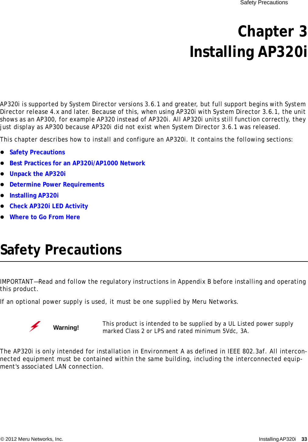  Safety Precautions © 2012 Meru Networks, Inc. Installing AP320i 33 Chapter 3Installing AP320iAP320i is supported by System Director versions 3.6.1 and greater, but full support begins with System Director release 4.x and later. Because of this, when using AP320i with System Director 3.6.1, the unit shows as an AP300, for example AP320 instead of AP320i. All AP320i units still function correctly, they just display as AP300 because AP320i did not exist when System Director 3.6.1 was released.This chapter describes how to install and configure an AP320i. It contains the following sections:Safety PrecautionsBest Practices for an AP320i/AP1000 NetworkUnpack the AP320iDetermine Power RequirementsInstalling AP320iCheck AP320i LED ActivityWhere to Go From HereSafety PrecautionsIMPORTANT—Read and follow the regulatory instructions in Appendix B before installing and operating this product.If an optional power supply is used, it must be one supplied by Meru Networks.The AP320i is only intended for installation in Environment A as defined in IEEE 802.3af. All intercon-nected equipment must be contained within the same building, including the interconnected equip-ment&apos;s associated LAN connection.Warning!   This product is intended to be supplied by a UL Listed power supply marked Class 2 or LPS and rated minimum 5Vdc, 3A.