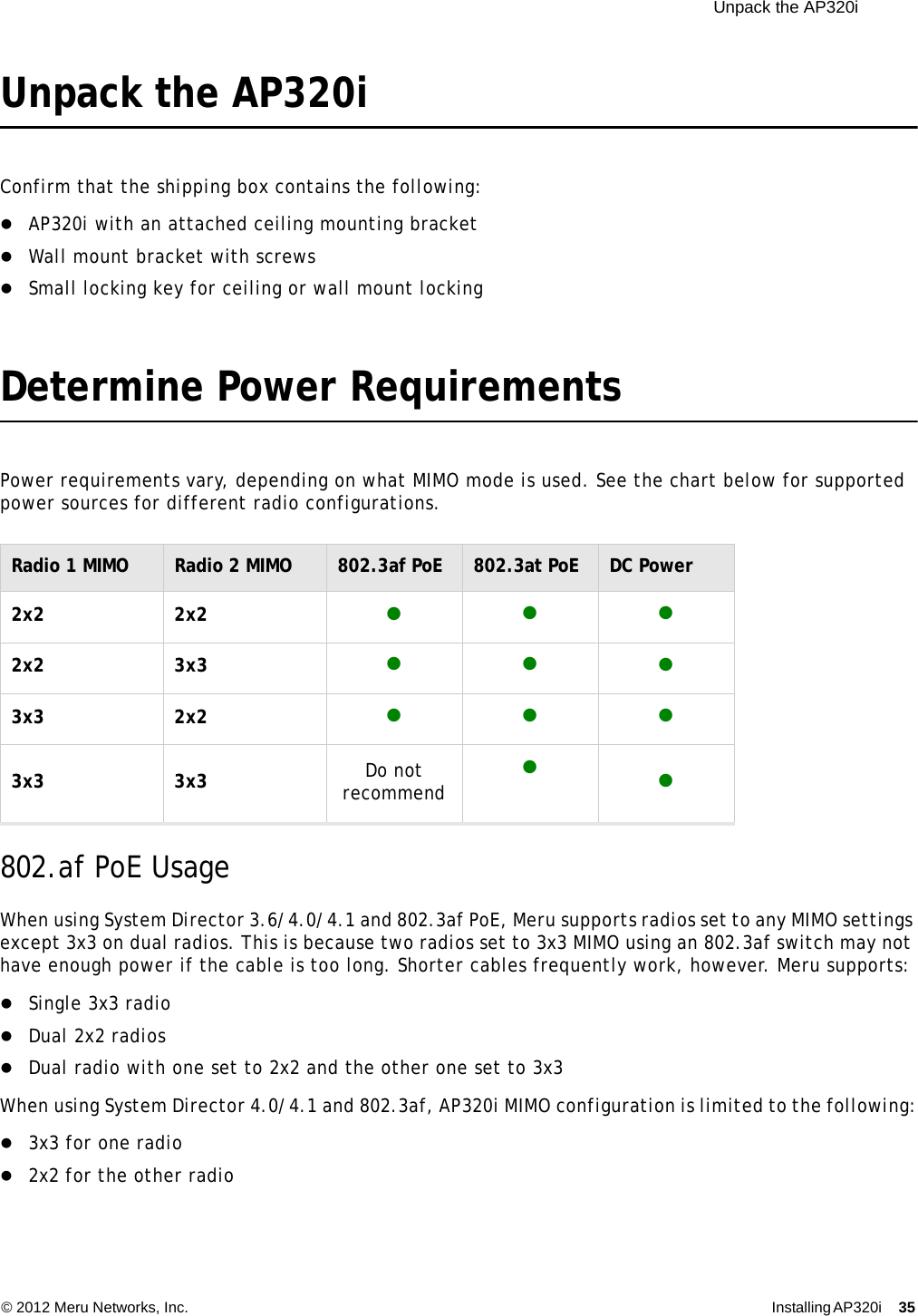  Unpack the AP320i © 2012 Meru Networks, Inc. Installing AP320i 35 Unpack the AP320iConfirm that the shipping box contains the following:AP320i with an attached ceiling mounting bracketWall mount bracket with screwsSmall locking key for ceiling or wall mount lockingDetermine Power Requirements Power requirements vary, depending on what MIMO mode is used. See the chart below for supported power sources for different radio configurations.   802.af PoE UsageWhen using System Director 3.6/4.0/4.1 and 802.3af PoE, Meru supports radios set to any MIMO settings except 3x3 on dual radios. This is because two radios set to 3x3 MIMO using an 802.3af switch may not have enough power if the cable is too long. Shorter cables frequently work, however. Meru supports:Single 3x3 radioDual 2x2 radios Dual radio with one set to 2x2 and the other one set to 3x3 When using System Director 4.0/4.1 and 802.3af, AP320i MIMO configuration is limited to the following:3x3 for one radio2x2 for the other radioRadio 1 MIMO Radio 2 MIMO 802.3af PoE 802.3at PoE DC Power2x2 2x2 2x2 3x3  3x3 2x2 3x3 3x3 Do not recommend