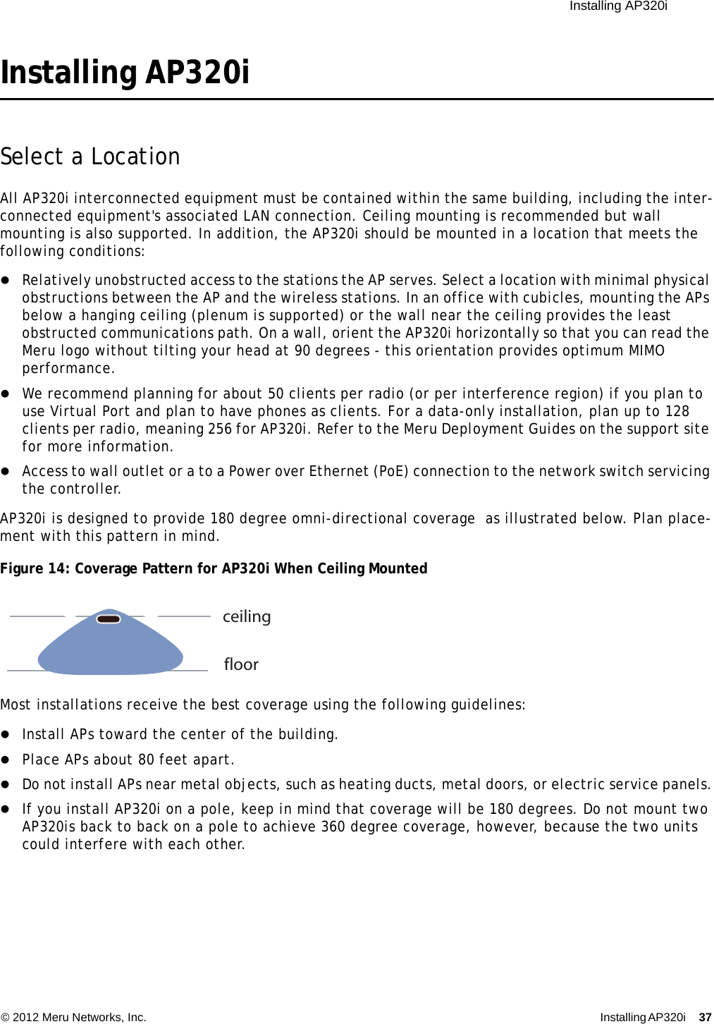  Installing AP320i © 2012 Meru Networks, Inc. Installing AP320i 37 Installing AP320iSelect a LocationAll AP320i interconnected equipment must be contained within the same building, including the inter-connected equipment&apos;s associated LAN connection. Ceiling mounting is recommended but wall mounting is also supported. In addition, the AP320i should be mounted in a location that meets the following conditions:Relatively unobstructed access to the stations the AP serves. Select a location with minimal physical obstructions between the AP and the wireless stations. In an office with cubicles, mounting the APs below a hanging ceiling (plenum is supported) or the wall near the ceiling provides the least obstructed communications path. On a wall, orient the AP320i horizontally so that you can read the Meru logo without tilting your head at 90 degrees - this orientation provides optimum MIMO performance. We recommend planning for about 50 clients per radio (or per interference region) if you plan to use Virtual Port and plan to have phones as clients. For a data-only installation, plan up to 128 clients per radio, meaning 256 for AP320i. Refer to the Meru Deployment Guides on the support site for more information. Access to wall outlet or a to a Power over Ethernet (PoE) connection to the network switch servicing the controller. AP320i is designed to provide 180 degree omni-directional coverage  as illustrated below. Plan place-ment with this pattern in mind. Figure 14: Coverage Pattern for AP320i When Ceiling MountedMost installations receive the best coverage using the following guidelines:Install APs toward the center of the building.Place APs about 80 feet apart.Do not install APs near metal objects, such as heating ducts, metal doors, or electric service panels.If you install AP320i on a pole, keep in mind that coverage will be 180 degrees. Do not mount two AP320is back to back on a pole to achieve 360 degree coverage, however, because the two units could interfere with each other.ceilingfloor