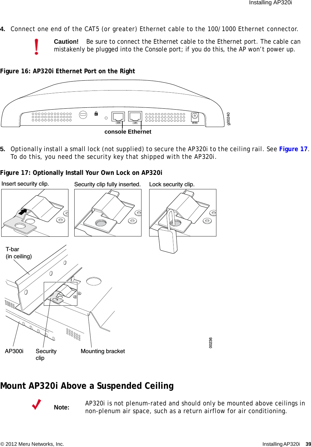 Installing AP320i © 2012 Meru Networks, Inc. Installing AP320i 39 4. Connect one end of the CAT5 (or greater) Ethernet cable to the 100/1000 Ethernet connector.Figure 16: AP320i Ethernet Port on the Right5. Optionally install a small lock (not supplied) to secure the AP320i to the ceiling rail. See Figure 17. To do this, you need the security key that shipped with the AP320i.Figure 17: Optionally Install Your Own Lock on AP320iMount AP320i Above a Suspended CeilingCaution!Be sure to connect the Ethernet cable to the Ethernet port. The cable can mistakenly be plugged into the Console port; if you do this, the AP won’t power up.Note:AP320i is not plenum-rated and should only be mounted above ceilings in non-plenum air space, such as a return airflow for air conditioning.g00240LAN 5V DCCONconsole EthernetT-bar(in ceiling)Mounting bracketAP300i SecurityclipLock security clip.Security clip fully inserted.Insert security clip.00236