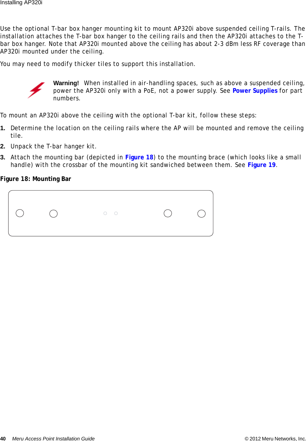 40 Meru Access Point Installation Guide © 2012 Meru Networks, Inc. Installing AP320i Use the optional T-bar box hanger mounting kit to mount AP320i above suspended ceiling T-rails. The installation attaches the T-bar box hanger to the ceiling rails and then the AP320i attaches to the T-bar box hanger. Note that AP320i mounted above the ceiling has about 2-3 dBm less RF coverage than AP320i mounted under the ceiling.You may need to modify thicker tiles to support this installation.To mount an AP320i above the ceiling with the optional T-bar kit, follow these steps:1. Determine the location on the ceiling rails where the AP will be mounted and remove the ceiling tile.2. Unpack the T-bar hanger kit.3. Attach the mounting bar (depicted in Figure 18) to the mounting brace (which looks like a small handle) with the crossbar of the mounting kit sandwiched between them. See Figure 19.Figure 18: Mounting BarWarning!   When installed in air-handling spaces, such as above a suspended ceiling, power the AP320i only with a PoE, not a power supply. See Power Supplies for part numbers.