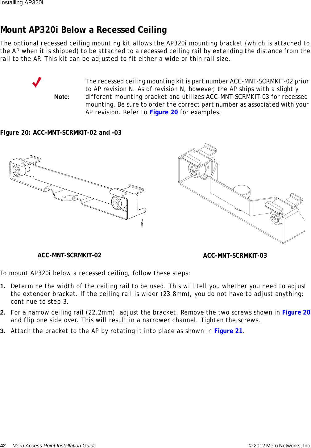 42 Meru Access Point Installation Guide © 2012 Meru Networks, Inc. Installing AP320i Mount AP320i Below a Recessed CeilingThe optional recessed ceiling mounting kit allows the AP320i mounting bracket (which is attached to the AP when it is shipped) to be attached to a recessed ceiling rail by extending the distance from the rail to the AP. This kit can be adjusted to fit either a wide or thin rail size.Figure 20: ACC-MNT-SCRMKIT-02 and -03To mount AP320i below a recessed ceiling, follow these steps:1. Determine the width of the ceiling rail to be used. This will tell you whether you need to adjust the extender bracket. If the ceiling rail is wider (23.8mm), you do not have to adjust anything; continue to step 3.2. For a narrow ceiling rail (22.2mm), adjust the bracket. Remove the two screws shown in Figure 20 and flip one side over. This will result in a narrower channel. Tighten the screws.3. Attach the bracket to the AP by rotating it into place as shown in Figure 21.Note:The recessed ceiling mounting kit is part number ACC-MNT-SCRMKIT-02 prior to AP revision N. As of revision N, however, the AP ships with a slightly different mounting bracket and utilizes ACC-MNT-SCRMKIT-03 for recessed mounting. Be sure to order the correct part number as associated with your AP revision. Refer to Figure 20 for examples.00254ACC-MNT-SCRMKIT-02 ACC-MNT-SCRMKIT-03