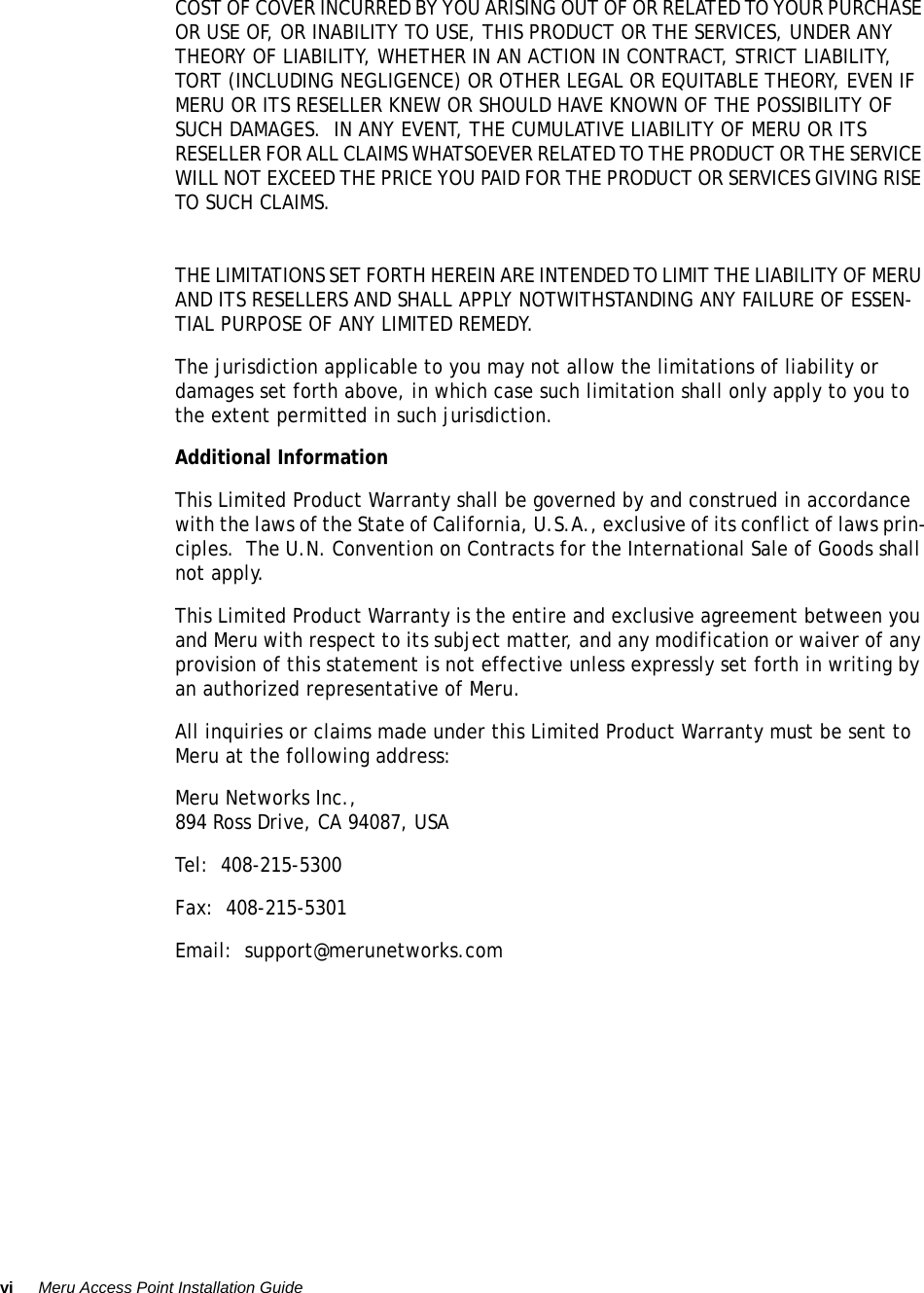 vi Meru Access Point Installation Guide COST OF COVER INCURRED BY YOU ARISING OUT OF OR RELATED TO YOUR PURCHASE OR USE OF, OR INABILITY TO USE, THIS PRODUCT OR THE SERVICES, UNDER ANY THEORY OF LIABILITY, WHETHER IN AN ACTION IN CONTRACT, STRICT LIABILITY, TORT (INCLUDING NEGLIGENCE) OR OTHER LEGAL OR EQUITABLE THEORY, EVEN IF MERU OR ITS RESELLER KNEW OR SHOULD HAVE KNOWN OF THE POSSIBILITY OF SUCH DAMAGES.  IN ANY EVENT, THE CUMULATIVE LIABILITY OF MERU OR ITS RESELLER FOR ALL CLAIMS WHATSOEVER RELATED TO THE PRODUCT OR THE SERVICE WILL NOT EXCEED THE PRICE YOU PAID FOR THE PRODUCT OR SERVICES GIVING RISE TO SUCH CLAIMS.THE LIMITATIONS SET FORTH HEREIN ARE INTENDED TO LIMIT THE LIABILITY OF MERU AND ITS RESELLERS AND SHALL APPLY NOTWITHSTANDING ANY FAILURE OF ESSEN-TIAL PURPOSE OF ANY LIMITED REMEDY.The jurisdiction applicable to you may not allow the limitations of liability or damages set forth above, in which case such limitation shall only apply to you to the extent permitted in such jurisdiction.Additional InformationThis Limited Product Warranty shall be governed by and construed in accordance with the laws of the State of California, U.S.A., exclusive of its conflict of laws prin-ciples.  The U.N. Convention on Contracts for the International Sale of Goods shall not apply.This Limited Product Warranty is the entire and exclusive agreement between you and Meru with respect to its subject matter, and any modification or waiver of any provision of this statement is not effective unless expressly set forth in writing by an authorized representative of Meru.All inquiries or claims made under this Limited Product Warranty must be sent to Meru at the following address:Meru Networks Inc.,894 Ross Drive, CA 94087, USATel:  408-215-5300Fax:  408-215-5301Email:  support@merunetworks.com