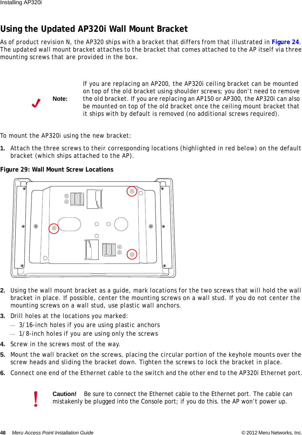 48 Meru Access Point Installation Guide © 2012 Meru Networks, Inc. Installing AP320i Using the Updated AP320i Wall Mount BracketAs of product revision N, the AP320 ships with a bracket that differs from that illustrated in Figure 24. The updated wall mount bracket attaches to the bracket that comes attached to the AP itself via three mounting screws that are provided in the box.To mount the AP320i using the new bracket:1. Attach the three screws to their corresponding locations (highlighted in red below) on the default bracket (which ships attached to the AP).Figure 29: Wall Mount Screw Locations2. Using the wall mount bracket as a guide, mark locations for the two screws that will hold the wall bracket in place. If possible, center the mounting screws on a wall stud. If you do not center the mounting screws on a wall stud, use plastic wall anchors.3. Drill holes at the locations you marked:—3/16-inch holes if you are using plastic anchors—1/8-inch holes if you are using only the screws4. Screw in the screws most of the way.5. Mount the wall bracket on the screws, placing the circular portion of the keyhole mounts over the screw heads and sliding the bracket down. Tighten the screws to lock the bracket in place.6. Connect one end of the Ethernet cable to the switch and the other end to the AP320i Ethernet port.Note:If you are replacing an AP200, the AP320i ceiling bracket can be mounted on top of the old bracket using shoulder screws; you don’t need to remove the old bracket. If you are replacing an AP150 or AP300, the AP320i can also be mounted on top of the old bracket once the ceiling mount bracket that it ships with by default is removed (no additional screws required).Caution!Be sure to connect the Ethernet cable to the Ethernet port. The cable can mistakenly be plugged into the Console port; if you do this. the AP won’t power up.