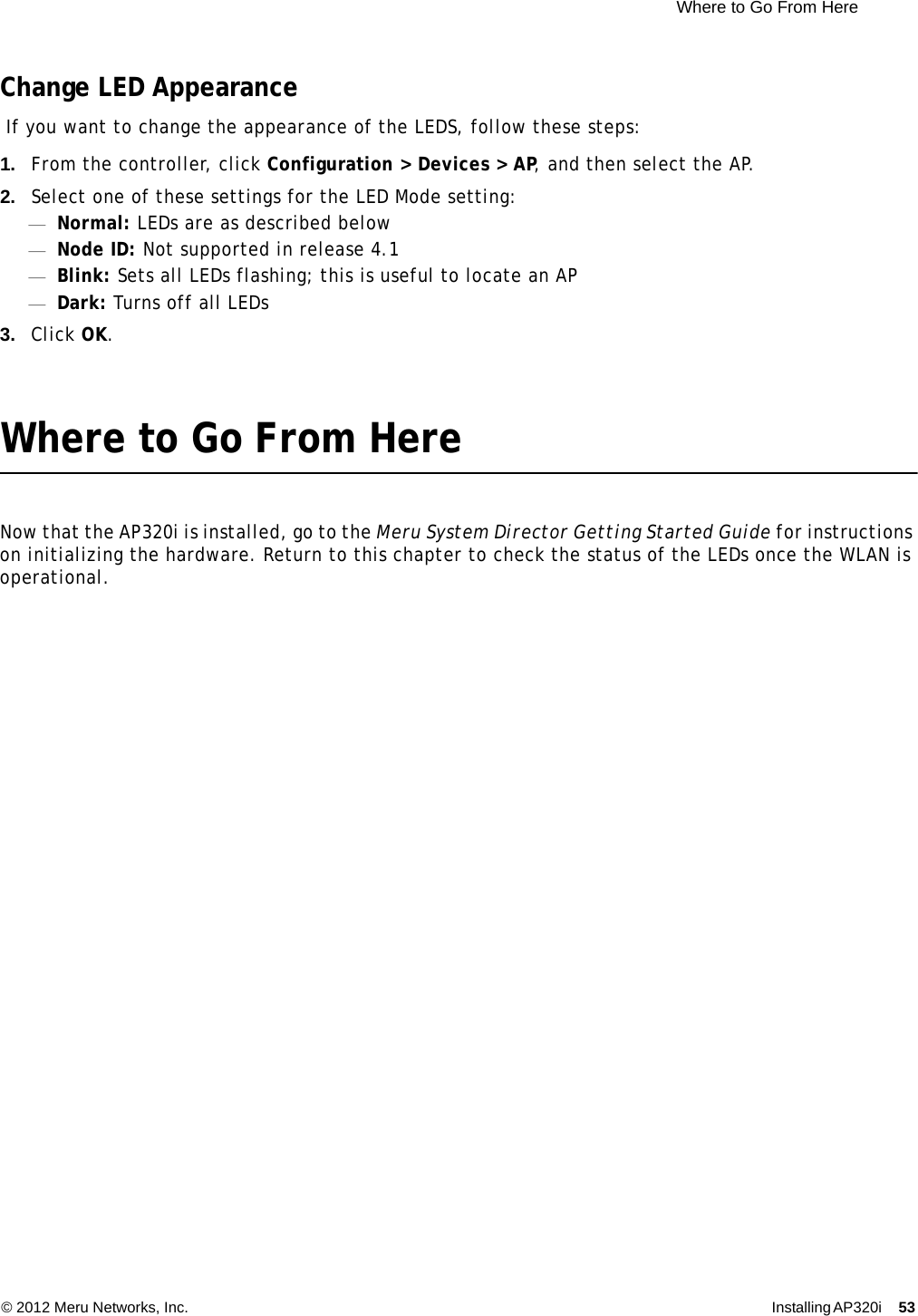  Where to Go From Here © 2012 Meru Networks, Inc. Installing AP320i 53 Change LED Appearance If you want to change the appearance of the LEDS, follow these steps:1. From the controller, click Configuration &gt; Devices &gt; AP, and then select the AP.2. Select one of these settings for the LED Mode setting:—Normal: LEDs are as described below—Node ID: Not supported in release 4.1—Blink: Sets all LEDs flashing; this is useful to locate an AP—Dark: Turns off all LEDs3. Click OK.Where to Go From HereNow that the AP320i is installed, go to the Meru System Director Getting Started Guide for instructions on initializing the hardware. Return to this chapter to check the status of the LEDs once the WLAN is operational.