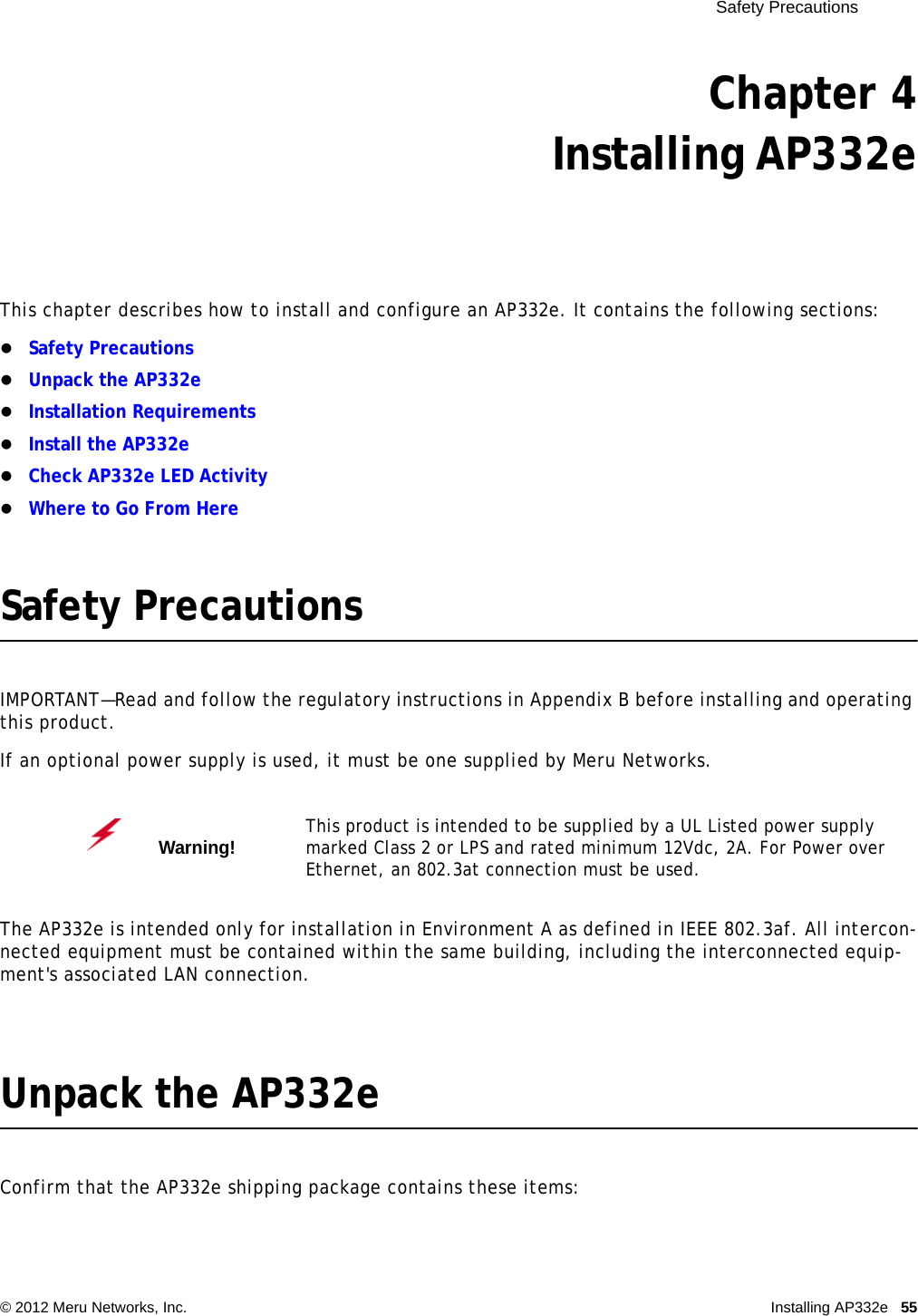  Safety Precautions © 2012 Meru Networks, Inc. Installing AP332e 55 Chapter 4Installing AP332eThis chapter describes how to install and configure an AP332e. It contains the following sections:Safety PrecautionsUnpack the AP332eInstallation RequirementsInstall the AP332eCheck AP332e LED ActivityWhere to Go From HereSafety PrecautionsIMPORTANT—Read and follow the regulatory instructions in Appendix B before installing and operating this product.If an optional power supply is used, it must be one supplied by Meru Networks.The AP332e is intended only for installation in Environment A as defined in IEEE 802.3af. All intercon-nected equipment must be contained within the same building, including the interconnected equip-ment&apos;s associated LAN connection.Unpack the AP332eConfirm that the AP332e shipping package contains these items:Warning!   This product is intended to be supplied by a UL Listed power supply marked Class 2 or LPS and rated minimum 12Vdc, 2A. For Power over Ethernet, an 802.3at connection must be used.