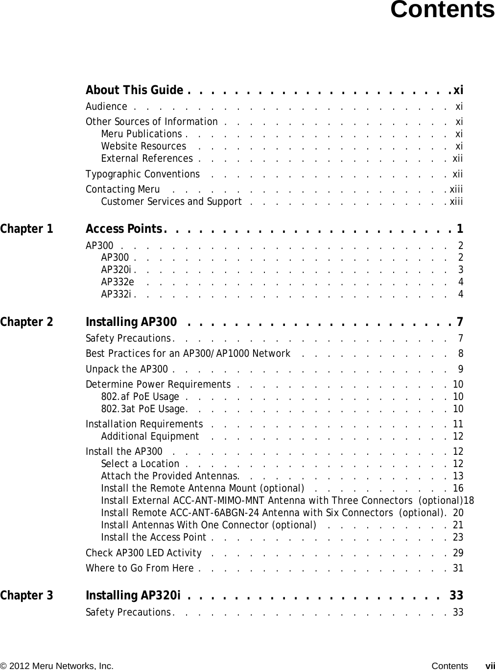   © 2012 Meru Networks, Inc. Contents vii ContentsAbout This Guide .  .  .  .  .  .  .  .  .  .  .  .  .  .  .  .  .  .  .  .  .  .  .xiAudience  .   .   .   .   .   .   .   .   .   .   .   .   .   .   .   .   .   .   .   .   .   .   .   .   .  xiOther Sources of Information  .   .   .   .   .   .   .   .   .   .   .   .   .   .   .   .   .   .  xiMeru Publications .   .   .   .   .   .   .   .   .   .   .   .   .   .   .   .   .   .   .   .   .  xiWebsite Resources    .   .   .   .   .   .   .   .   .   .   .   .   .   .   .   .   .   .   .   .  xiExternal References  .   .   .   .   .   .   .   .   .   .   .   .   .   .   .   .   .   .   .   . xiiTypographic Conventions    .   .   .   .   .   .   .   .   .   .   .   .   .   .   .   .   .   .   . xiiContacting Meru    .   .   .   .   .   .   .   .   .   .   .   .   .   .   .   .   .   .   .   .   .   .xiiiCustomer Services and Support  .   .   .   .   .   .   .   .   .   .   .   .   .   .   .   . xiiiChapter 1Access Points.  .  .  .  .  .  .  .  .  .  .  .  .  .  .  .  .  .  .  .  .  .  .  .  . 1AP300  .   .   .   .   .   .   .   .   .   .   .   .   .   .   .   .   .   .   .   .   .   .   .   .   .   .   2AP300 .   .   .   .   .   .   .   .   .   .   .   .   .   .   .   .   .   .   .   .   .   .   .   .   .   2AP320i.   .   .   .   .   .   .   .   .   .   .   .   .   .   .   .   .   .   .   .   .   .   .   .   .   3AP332e    .   .   .   .   .   .   .   .   .   .   .   .   .   .   .   .   .   .   .   .   .   .   .   .   4AP332i.   .   .   .   .   .   .   .   .   .   .   .   .   .   .   .   .   .   .   .   .   .   .   .   .   4Chapter 2Installing AP300   .  .  .  .  .  .  .  .  .  .  .  .  .  .  .  .  .  .  .  .  .  .  . 7Safety Precautions.   .   .   .   .   .   .   .   .   .   .   .   .   .   .   .   .   .   .   .   .   .   7Best Practices for an AP300/AP1000 Network   .   .   .   .   .   .   .   .   .   .   .   .   8Unpack the AP300 .   .   .   .   .   .   .   .   .   .   .   .   .   .   .   .   .   .   .   .   .   .   9Determine Power Requirements  .   .   .   .   .   .   .   .   .   .   .   .   .   .   .   .   . 10802.af PoE Usage  .   .   .   .   .   .   .   .   .   .   .   .   .   .   .   .   .   .   .   .   . 10802.3at PoE Usage.   .   .   .   .   .   .   .   .   .   .   .   .   .   .   .   .   .   .   .   . 10Installation Requirements   .   .   .   .   .   .   .   .   .   .   .   .   .   .   .   .   .   .   .  11Additional Equipment    .   .   .   .   .   .   .   .   .   .   .   .   .   .   .   .   .   .   . 12Install the AP300   .   .   .   .   .   .   .   .   .   .   .   .   .   .   .   .   .   .   .   .   .   . 12Select a Location  .   .   .   .   .   .   .   .   .   .   .   .   .   .   .   .   .   .   .   .   . 12Attach the Provided Antennas.   .   .   .   .   .   .   .   .   .   .   .   .   .   .   .   . 13Install the Remote Antenna Mount (optional)   .   .   .   .   .   .   .   .   .   .   . 16Install External ACC-ANT-MIMO-MNT Antenna with Three Connectors  (optional)18Install Remote ACC-ANT-6ABGN-24 Antenna with Six Connectors  (optional).  20Install Antennas With One Connector (optional)   .   .   .   .   .   .   .   .   .   . 21Install the Access Point .   .   .   .   .   .   .   .   .   .   .   .   .   .   .   .   .   .   . 23Check AP300 LED Activity   .   .   .   .   .   .   .   .   .   .   .   .   .   .   .   .   .   .   .  29Where to Go From Here .   .   .   .   .   .   .   .   .   .   .   .   .   .   .   .   .   .   .   . 31Chapter 3Installing AP320i  .  .  .  .  .  .  .  .  .  .  .  .  .  .  .  .  .  .  .  .  .  .  33Safety Precautions.   .   .   .   .   .   .   .   .   .   .   .   .   .   .   .   .   .   .   .   .   . 33