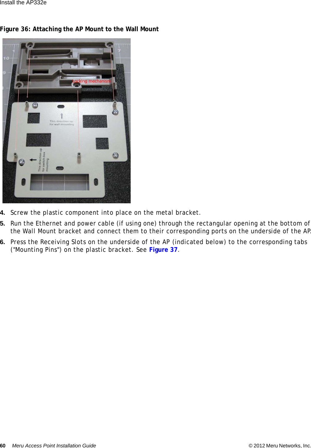60 Meru Access Point Installation Guide © 2012 Meru Networks, Inc. Install the AP332e  Figure 36: Attaching the AP Mount to the Wall Mount4. Screw the plastic component into place on the metal bracket.5. Run the Ethernet and power cable (if using one) through the rectangular opening at the bottom of the Wall Mount bracket and connect them to their corresponding ports on the underside of the AP.6. Press the Receiving Slots on the underside of the AP (indicated below) to the corresponding tabs (&quot;Mounting Pins&quot;) on the plastic bracket. See Figure 37.