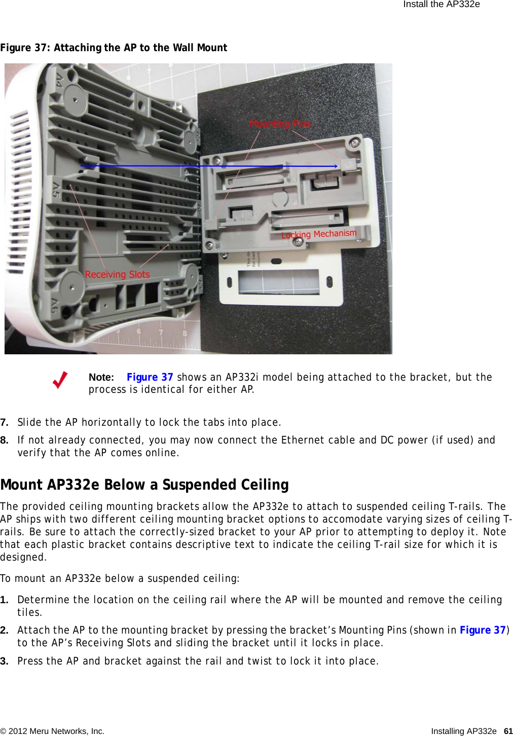  Install the AP332e © 2012 Meru Networks, Inc. Installing AP332e 61 Figure 37: Attaching the AP to the Wall Mount7. Slide the AP horizontally to lock the tabs into place.8. If not already connected, you may now connect the Ethernet cable and DC power (if used) and verify that the AP comes online.Mount AP332e Below a Suspended CeilingThe provided ceiling mounting brackets allow the AP332e to attach to suspended ceiling T-rails. The AP ships with two different ceiling mounting bracket options to accomodate varying sizes of ceiling T-rails. Be sure to attach the correctly-sized bracket to your AP prior to attempting to deploy it. Note that each plastic bracket contains descriptive text to indicate the ceiling T-rail size for which it is designed.To mount an AP332e below a suspended ceiling:1. Determine the location on the ceiling rail where the AP will be mounted and remove the ceiling tiles.2. Attach the AP to the mounting bracket by pressing the bracket’s Mounting Pins (shown in Figure 37) to the AP’s Receiving Slots and sliding the bracket until it locks in place.3. Press the AP and bracket against the rail and twist to lock it into place.Note:Figure 37 shows an AP332i model being attached to the bracket, but the process is identical for either AP.