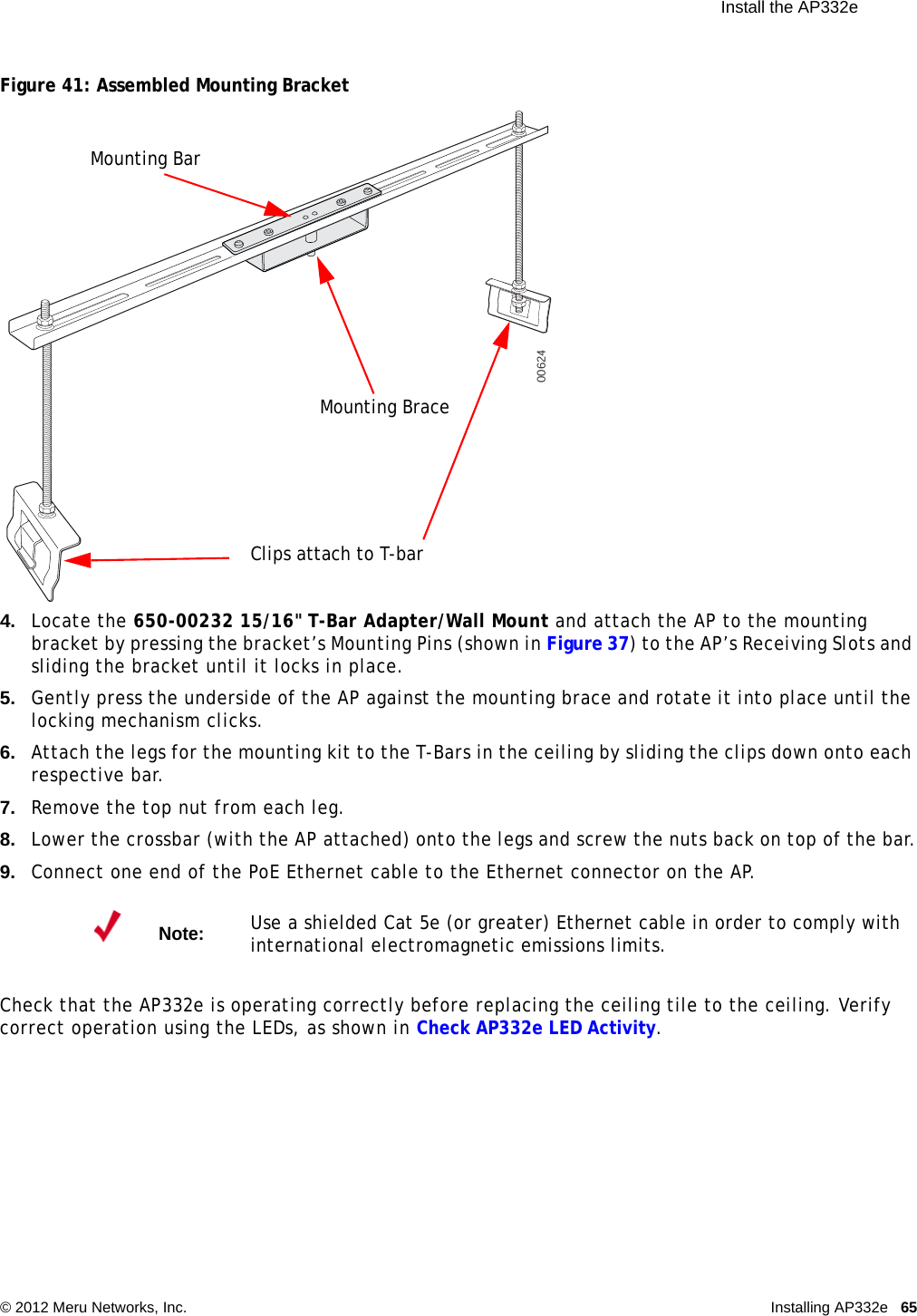  Install the AP332e © 2012 Meru Networks, Inc. Installing AP332e 65 Figure 41: Assembled Mounting Bracket4. Locate the 650-00232 15/16&quot; T-Bar Adapter/Wall Mount and attach the AP to the mounting bracket by pressing the bracket’s Mounting Pins (shown in Figure 37) to the AP’s Receiving Slots and sliding the bracket until it locks in place.5. Gently press the underside of the AP against the mounting brace and rotate it into place until the locking mechanism clicks.6. Attach the legs for the mounting kit to the T-Bars in the ceiling by sliding the clips down onto each respective bar.7. Remove the top nut from each leg.8. Lower the crossbar (with the AP attached) onto the legs and screw the nuts back on top of the bar.9. Connect one end of the PoE Ethernet cable to the Ethernet connector on the AP.Check that the AP332e is operating correctly before replacing the ceiling tile to the ceiling. Verify correct operation using the LEDs, as shown in Check AP332e LED Activity.Note:Use a shielded Cat 5e (or greater) Ethernet cable in order to comply with international electromagnetic emissions limits.00624Mounting BraceMounting BarClips attach to T-bar