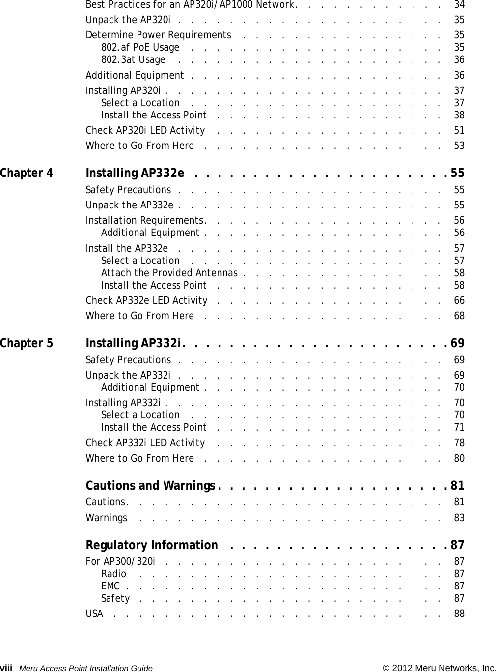 viii Meru Access Point Installation Guide © 2012 Meru Networks, Inc. Best Practices for an AP320i/AP1000 Network.   .   .   .   .   .   .   .   .   .   .   .    34Unpack the AP320i  .   .   .   .   .   .   .   .   .   .   .   .   .   .   .   .   .   .   .   .   .    35Determine Power Requirements    .   .   .   .   .   .   .   .   .   .   .   .   .   .   .   .    35802.af PoE Usage    .   .   .   .   .   .   .   .   .   .   .   .   .   .   .   .   .   .   .   .    35802.3at Usage    .   .   .   .   .   .   .   .   .   .   .   .   .   .   .   .   .   .   .   .   .    36Additional Equipment  .   .   .   .   .   .   .   .   .   .   .   .   .   .   .   .   .   .   .   .    36Installing AP320i .   .   .   .   .   .   .   .   .   .   .   .   .   .   .   .   .   .   .   .   .   .    37Select a Location   .   .   .   .   .   .   .   .   .   .   .   .   .   .   .   .   .   .   .   .    37Install the Access Point   .   .   .   .   .   .   .   .   .   .   .   .   .   .   .   .   .   .    38Check AP320i LED Activity    .   .   .   .   .   .   .   .   .   .   .   .   .   .   .   .   .   .    51Where to Go From Here   .   .   .   .   .   .   .   .   .   .   .   .   .   .   .   .   .   .   .    53Chapter 4Installing AP332e  .  .  .  .  .  .  .  .  .  .  .  .  .  .  .  .  .  .  .  .  .  . 55Safety Precautions  .   .   .   .   .   .   .   .   .   .   .   .   .   .   .   .   .   .   .   .   .    55Unpack the AP332e .   .   .   .   .   .   .   .   .   .   .   .   .   .   .   .   .   .   .   .   .    55Installation Requirements.   .   .   .   .   .   .   .   .   .   .   .   .   .   .   .   .   .   .    56Additional Equipment .   .   .   .   .   .   .   .   .   .   .   .   .   .   .   .   .   .   .    56Install the AP332e   .   .   .   .   .   .   .   .   .   .   .   .   .   .   .   .   .   .   .   .   .    57Select a Location   .   .   .   .   .   .   .   .   .   .   .   .   .   .   .   .   .   .   .   .    57Attach the Provided Antennas  .   .   .   .   .   .   .   .   .   .   .   .   .   .   .   .    58Install the Access Point   .   .   .   .   .   .   .   .   .   .   .   .   .   .   .   .   .   .    58Check AP332e LED Activity   .   .   .   .   .   .   .   .   .   .   .   .   .   .   .   .   .   .    66Where to Go From Here   .   .   .   .   .   .   .   .   .   .   .   .   .   .   .   .   .   .   .    68Chapter 5Installing AP332i.  .  .  .  .  .  .  .  .  .  .  .  .  .  .  .  .  .  .  .  .  .  .69Safety Precautions  .   .   .   .   .   .   .   .   .   .   .   .   .   .   .   .   .   .   .   .   .    69Unpack the AP332i  .   .   .   .   .   .   .   .   .   .   .   .   .   .   .   .   .   .   .   .   .    69Additional Equipment .   .   .   .   .   .   .   .   .   .   .   .   .   .   .   .   .   .   .    70Installing AP332i .   .   .   .   .   .   .   .   .   .   .   .   .   .   .   .   .   .   .   .   .   .    70Select a Location   .   .   .   .   .   .   .   .   .   .   .   .   .   .   .   .   .   .   .   .    70Install the Access Point   .   .   .   .   .   .   .   .   .   .   .   .   .   .   .   .   .   .    71Check AP332i LED Activity    .   .   .   .   .   .   .   .   .   .   .   .   .   .   .   .   .   .    78Where to Go From Here   .   .   .   .   .   .   .   .   .   .   .   .   .   .   .   .   .   .   .    80Cautions and Warnings .  .  .  .  .  .  .  .  .  .  .  .  .  .  .  .  .  .  .  . 81Cautions.   .   .   .   .   .   .   .   .   .   .   .   .   .   .   .   .   .   .   .   .   .   .   .   .    81Warnings    .   .   .   .   .   .   .   .   .   .   .   .   .   .   .   .   .   .   .   .   .   .   .   .    83Regulatory Information   .  .  .  .  .  .  .  .  .  .  .  .  .  .  .  .  .  .  .87For AP300/320i   .   .   .   .   .   .   .   .   .   .   .   .   .   .   .   .   .   .   .   .   .   .    87Radio    .   .   .   .   .   .   .   .   .   .   .   .   .   .   .   .   .   .   .   .   .   .   .   .    87EMC  .   .   .   .   .   .   .   .   .   .   .   .   .   .   .   .   .   .   .   .   .   .   .   .   .    87Safety   .   .   .   .   .   .   .   .   .   .   .   .   .   .   .   .   .   .   .   .   .   .   .   .    87USA   .   .   .   .   .   .   .   .   .   .   .   .   .   .   .   .   .   .   .   .   .   .   .   .   .   .    88