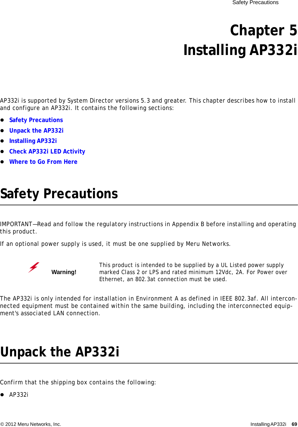  Safety Precautions © 2012 Meru Networks, Inc. Installing AP332i 69 Chapter 5Installing AP332iAP332i is supported by System Director versions 5.3 and greater. This chapter describes how to install and configure an AP332i. It contains the following sections:Safety PrecautionsUnpack the AP332iInstalling AP332iCheck AP332i LED ActivityWhere to Go From HereSafety PrecautionsIMPORTANT—Read and follow the regulatory instructions in Appendix B before installing and operating this product.If an optional power supply is used, it must be one supplied by Meru Networks.The AP332i is only intended for installation in Environment A as defined in IEEE 802.3af. All intercon-nected equipment must be contained within the same building, including the interconnected equip-ment&apos;s associated LAN connection.Unpack the AP332iConfirm that the shipping box contains the following:AP332iWarning!   This product is intended to be supplied by a UL Listed power supply marked Class 2 or LPS and rated minimum 12Vdc, 2A. For Power over Ethernet, an 802.3at connection must be used.